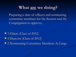 What  are  we doing? 5 Elders (Class of 2012) 4 Deacons (Class of 2012) 2 Nominating Committee Members At Large Preparing a slate of officers and nominating committee members for the Session and the Congregation to approve.  