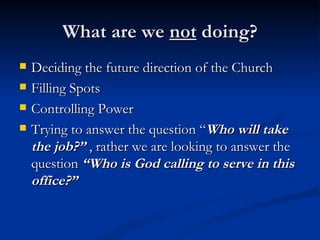 What are we  not  doing? Deciding the future direction of the Church Filling Spots Controlling Power Trying to answer the question “ Who will take the job?”  , rather we are looking to answer the question  “Who is God calling to serve in this office?” 