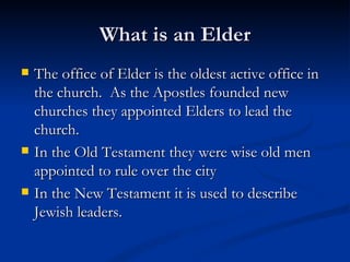 What is an Elder The office of Elder is the oldest active office in the church.  As the Apostles founded new churches they appointed Elders to lead the church.  In the Old Testament they were wise old men appointed to rule over the city In the New Testament it is used to describe Jewish leaders. 