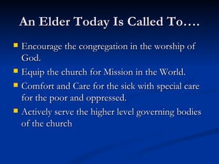 An Elder Today Is Called To…. Encourage the congregation in the worship of God. Equip the church for Mission in the World. Comfort and Care for the sick with special care for the poor and oppressed. Actively serve the higher level governing bodies of the church 