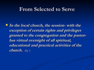 From Selected to Serve In the local church, the session- with the exception of certain rights and privileges granted to the congregation and the pastor- has virtual oversight of all spiritual, educational and practical activities of the church.   (Pg 7) 