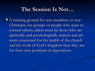 The Session Is Not… A training ground for new members or new Christians, for gossips or people who want to control others; elders must be those who are spiritually and psychologically mature and are more concerned for the health of the church and the work of God’s kingdom then they are for their own positions or reputations.  