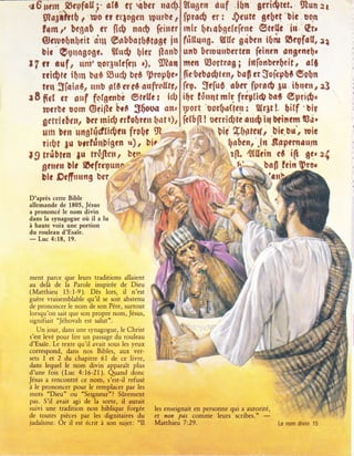 .r6ncrn..Pryfclll' c(t ç; *qber uûdll ttugru tuf .lbn gri*;trt. Slun*r
    9lolf ftt0 r $0 tr cllo$rtt tpttrbt 1l fprx$ rr I $tutt gt[tt'bit nqn
    t{m r, btgn0 .T {T* no$ ftirttr i rnlr ttr*$gc{rfrnt Stt{l* iri"'€t'
    Gltruçbnlltit riru $*trbolçpt{rtç irl frîlt**g. Stle g,itl*r itrû Stpfctl, 34
    ùit'S1rrrtgsût. 9tu4 gitr {Innbl unb {ltruqubrrtËf ftinln tngr*t{1*
I f * tuf r ttni' qor;tr{rftp ';, S}taa I ntw Sorrrû$ I infa*btl*rito *{ù
    tri$n {$rn brrs S,r4 bet '}rop$c'1, lïa:$rbs*ltn, ba$ rr 5çfrp&ù So&n
    ttn SieinÛ, ttttu Btû erçs nrrfrol{tçrf le T, $r[uû cûcr firr** ;u. itr1ru.. :3
rE6tt .r anf frtgcnbc 9tcltru icbl ibr lônrrt mir ficglidl bot Çprr$'
    ntrbr uorn $tillc i'cû $$ouc an,l r;l$rt
                                                   "uûr$u(*rr
                                                                ; ${rlt !. giff 'bir
    6rnll[lu1 ùrr r*i$ trlsbrat ltat tf i frfûfï ! r*rri*t* au{i* }tintm S*'
    rl$       rrngftid{ltttn fro$ç S,- *o        ;:':t biÇ Sflrrte{r bic,Du', mie
    rir0t lu trrlrlnlistn a)r bir d1*i --- !_ ' {nbcnr'.ln Scptmûtttn
        '.n
19 trribpn lu *$$e1rr b!":,'-; *d r F            .*' ï t r{t. 't{fitin ct i{I tc' z{
    gnt,* ùlr l$tfr*ynnn''';t .r, -"..{'               ,' li . o bn|l tcin $ro'
    ùk Scfrrrrtng btr ë" ', æ1'Ï1.                          '--''si aurâ.
                                ,-      Æ        &i'-T:-..:''$Hq$kr
                                                                             iiqfl'K -
                                                                                   ,}
                                                                                              "
dans la synagogue oir il a lu                                                         ,+ #i
à haute voix une portion                                                                .r:+  .,:
                                                                                      '.Èn s
du rouleau d'Esai'e.                                                                        .n
    Luc 4:18,   19.
-


ment parce que leurs traditions allaient
au delà de la Parole inspirée de Dieu
(Matthieu 15:1-9). Dès lors, il n'est
                  qu'il se soit abstenu
guère vraisemblable
de prononcer le nom de son Père, surtout
lorsqu'on sait que son propre nom,Jésus,
signifiait 'Jéhovah est salut".
   Un jour, dans une synagogue, le Christ
s'est levé pour lire un passage du rouleau
d'Esaïe. Le texte qu'il avait sous les yeux
correspond, dans nos Bibles, aux ver-
sets 1 et 2 du chapitre 51 de ce livre,
dans lequel le nom divin apparaît plus
d'une fois (Luc 4:16-21.). Qrand donc
Jésus a rencontré ce   nom, s'est-il refusé
à le prononcer pour le remplacer par les
mots "Dieu' ou "Seigneur"? Sûrement
pas. S'il avait agi de la sorte,   il   aurait
suivi une tradition non biblique forgée          les enseignait en p€rsonne,qui a autorité,
de toutes pièces par les dignitaires du          etnon ?as comme leurs scribes.'
                                                                                        -
judaisme. Or il est écrit à son sujet: "Il       Matthieu 7:29.                                     Le nom   divin   15
 