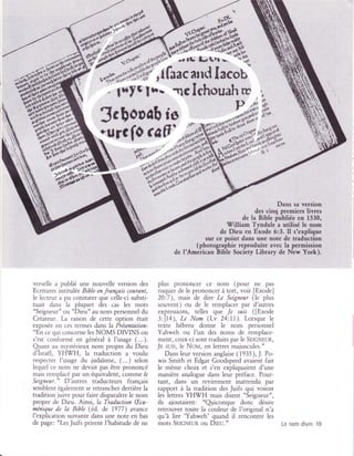 Dans sa version
                                                                                        des cinq premiers livres
                                                                                   de la Bible publiée en 1530,
                                                                            William Tyndale a utilisé le nom
                                                                         de Deu en Exode 6:3. Il s'explique
                                                                    sur ce point dans une note de traduction
                                                                (photographie reproduite avec la permission
                                                         de I'American Bible Society Library de New York).




verselle â publié une nouvelle version des        plus prononcer ce nom (pour ne            pas
Ecritures irrtitulée Bible en français courant,   risquer de le prononcer à tort, voir IExode]
le lecteur â pu constater que celle-ci substi-    20:7), mais de dire Le Seigneur (le plus
tuait dans la plupart des cas les    mots         souvent) ou de le remplacer par d'autres
"Seigneur" ou "Dieu" âu nom personnel du                               Je suis ([Exode
                                                  expressions, telles que
Créateur. La raison de cette option était         3:]1a), Le Nom (Lv 24:11). Lorsque le
exposée en ces termes dans la Présentation:       texte hébreu donne le nom personnel
"En ce qui concerne les NOMS DIVINS on            Yahweh ou I'un des noms de remplace-
s'est confbrr.né en général à l'usage (...).      ment, ceux-ci sont traduits par le SEIcr.;run,
Qrant au m,vstérieux nom propre du Dieu           Jn suts, le Notr.l, en lettres majuscules."
d'Israë]. YH!(/H, la traduction a voulu              Dans leur version anglaise ( 1935), J. Po-
respecter l'usage du judaïsme, (...) selon        wis Smith et Edgar Goodspeed avaient fait
lequei ce nom ne devait pas être prononcé         le même choix et s'en expiiquaient d'une
m;ris remplacé par un équivalent, comme /r        manière analogue dans leur préface. Pour-
Seigneur." D'autres traducteurs français          tant, dans un revirement inattendu par
semblent égaler-nent se retrancher derrière la    râpport à la tradition des Juifs qui voient
tradition juive pour faire disparaître le nom     les lettres YH(H mais disent "Seigneur",
propre de Dieu. Ainsi, la Traduction     (hu-     ils   ajoutaient: "Qriconque donc       désire
ménique   fu la Bible (éd. de 7977)     avance    retrouver toute ia couleur de l'original n'a
I'explication suivante dans une note en bas       qu'à lire 'Yahweh' quand il rencontre les
de page: "Les Juifs prirent I'habitude de ne      mots SEIGNEUR ou DIEU."                           Le nom divin i9
 