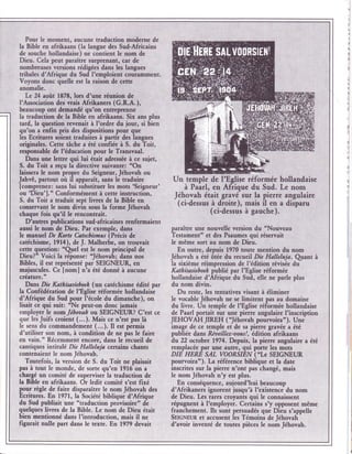 Pour le moment, aucuûe traduction moderne de
la Bible en afrikaans (la langue des Sud-Afticains
de souche hollandaise) ne contient Ie nom de
Deu. Cela peut paraître surprenant! car de
nombreuses versions rédigées dans lee langues
tribales d'Afrique du Sud l'emploient courâmment.
Voyons donc quelle est la raison dc cette
anomalie.
  Le 24 août 1878, lors d'une réunion de
l'fusociation des wais Afrikaners (G.R.A.),
beaucoup ont demandé qu'on entreprcnne
la traduction de la Bible en afrikaans. Six ans plus
tard, la question rleûait à I'ordre du iour, si bien
qu'on a enfïn pris des dispositions pour que
les Ecritures soient traduites à partir dcs langues
originales. Cctte tâche a été confiéc à S. duioit,
responsable de l'éducation pour le Transvaal.
   Dans une lettrr qui lui était adressée à ce sujet,
S. du Toit a reçu la directive suiyante: "On
laissera Ie nom propre du Seigneur, Jéhovah ou
Jahvê, partout où il apparait, sans le traduire         Un temple de I'Eglise réformée hollandaise
lcomprenez: sans lui substituer les mots 'Seigneur'       à Paarl, en Afrique du Sud. Le nom
ou 'Deu'].' Conformémeût à c€tt€ instruction,
S. du Toit a traduit sept livres de la Bible en
                                                         Jéhovah était gravé sur lâ pierre angulaire
                                                          (cidessus à droite ), mais il en a disparu
conservant le nom divin sous la forme Jébovah
chaque fois qu'il le rencontrait.
                                                                    (ci-dessus à gauche).
   D'autres publications sud-a fricaines renfermaient
aussi le nom de Dieu. Par exemple, dans                 paraître une nouy€lle version du "Nouveau
Ie manuel De Karte Catecbismns (kécis de                Testament" et des Psaumes qui réservait
catéchisme, 1914), de J. Malherbe, on trouvait          Ie même sort au nom de Dieu.
cette question: "Qrel est le nom principal de             En outre, depuio 1970 toute mention du nom
Dieu?" Voici la réponse: Jéhovah; dans nos              Jéhovah a été ôtée du recueil Die Hdllcluja. Qrant    à
Bibles, il est représenté par SEIGNEUR, en              la sixième réimpression de l'édition révisée du
majuscules. Ce [noml n'a été donné à aucune             Kathisasieboeh publié par I'Eglise réformée
créature. "                                             hollandaise d'Afrique du Sud, elle ne parle plus
  Daus Die Katkisasizboeh   (un catéchisme Édité par    du nom divin.
la Confédération de I'Eglise réformée hollandaise          Du reste, les tentatives visant à éliminer
d'Afrique du Sud pour I'école du dimanche), on          le vocable Jéhovah ne se limitent pas âu domaine
lisait ce qui suit: "Ne peut-on donc iamais             du liwe. Un temple de I'Eglise réformée hollandaise
employer le nomJébovah ou SEIGNEUR? C'est ce            de Paarl portait sur une pierre angulaire I'inscription
que les Juifs croient (...). Mais ce n'est pas là       JEHOVAH JIREH ( Jéhovah pourvoirao). Uue
le sens du commandement (...). Il est permis            image de ce temple et de sâ piere gravér a été
d'utiliser son nom, à condition de ne pas le faire      publiée dans Réaeillez-uous !, éditian afrikaans
en vain." Récemment encore, dans le recueil de          du 22 octobre 1974. Depuis, la pierre angulaire a été
cartiques intitulé Die Halleluja cfrtains chants        remplacée par une autre, qui porte les mots
contenaient le nom Jéhovah.                             DIE HERE SÂL VOORSIÊN ("Le SEIGNEUR
   Toutefois, la version de S. du Toit ne plaisait      pourvoira'). La référence biblique et la dâte
pas à tout le monde, de sorte qu'en 1916 on a           inscrites sur la pierre n'ont pas changé, mais
chargé un comité de superviser la traduction de         le nomJéhovah n'y est plus.
la Bible en afrikaans. Or ledit comité s'est fixé          En conséquence, aujourd'hui beaucoup
pour règle de faire disparaître le nom Jéhovah des      d'Afrikaners ignorent iusqu'à I'existence du nom
!cri1u1es. En 1971,la Société biblique d'Afrique        de Dieu. Les rares croyânts qui le connaissent
du Sud publiait une "traduction prôvisoire" dl          répugnent à I'employer. Certains s'y opposent même
quelques livres de la Bible. Le nom de Dieu était       franchement. Ils sont persuadés que Dieu s'appelle
bicn mentionné dans I'introduction, mais il ne          SEIclvnun et âccusent les Témoins de Jéhovah
figurait nulle part dans le texte. En 1979 devait       d'avoir inventé de toutes pièces Ie nom Jéhovah.
 