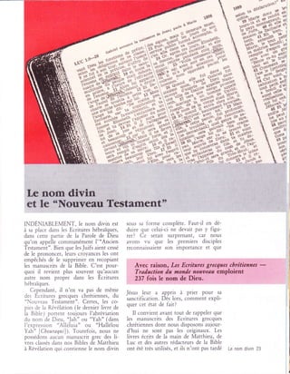 -s**m**h                                   .'ç;*4Ëîip;




                           N                                                                                   q$


IxoÉxmgLEMENT, le nom divin            est   sous sa forme complète. Faut-il en dé-
à sa piace dans les Ecritures hébraïques,    duire que celui-ci ne devait pas y figu-
dans cette partie de la Parole de Dieu       rer? Ce serait surprenant, car nous
qu'on appelle communément l"'Ancien          avons vu que les .premiers disciples
Testament". Bien que lesJuifs aient cessé    reconnalssalent son lmportance et que
de le prononcer, leurs croyances les ont
empêchés de Ie supprimer en recopiant
les manuscrits de la Bible. c'est pour-         Avec raison, Les Ecritures grecqfles cbréticnnes
quoi il revient plus souvent qu'aucun           Trad.action da nondc nofit)etta emploient
                                                                                                           -
autre nom propre dans les Ecritures             237 fois le nom de Dieu.
hébraïques.
  Cependant, il n'en va pas de même                  leur a appris à prier pour       sa
des Ecritures grecques chrétiennes, du       Jésus
"Nour.eau Testament". Certes, les co-        sanctification. Dès lors, comment expli-
                                             quer cet état de fait?
pies de la Révélation (le dernier livre de
la Bible ) portent toujours l'abréviation      Il convient avant tout de rappeler que
du nom de Dieu, 'Jah" ou "Yah" (dans         les manuscrits des Ecritures grecques
I'expression "Alléluia" ou "Hallélou         chrétiennes dont nous disposons aujour-
Yah" [Choura4ui]). Toutefois, nous ne        d'hui ne sont pas les originaux.        Les
possédons aucun manuscrit grec des li-       livres écrits de la main de Matthieu,    de
vres classés dans nos Bibles de Matthieu     Luc et des autres rédacteurs de la Bible
à Révélation qui contienne le nom divin      ont été très utilisés, et ils n'ont pas tardé   Le nom divin 23
 