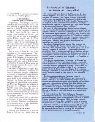 "Le SrIGr.muR" et 'Jéhovah"
                                                         des termes interchangeables?
                                                    -
de Dieu  [;';'] en caractères archaïques          En remplaçant le nom distinctif du Créateur par des titres
dans certains rouleaux grecs."                 cofiune "Seigreur" ou "Dieu", on abâtardit le texte biblique
                                               sous bien des rapports. Tout d'abord, certaines expressioni y
             La   disparition                  perdent toute leur signification, Voici ce qu'on lif à ce sujei
       du nom par excellence                   dans la préface dela Biblc deJérasalcm (angl.): "La proposition
   Cependant, à cette époque, l'apostasie      'le Seigneur est Dieu' constitu€ certâincment une tautolôgie
annoncée par Jésus avait pris racine. Dès      Iune-répétition superflue et dénuée de sens], mais on ne pcut pas
lors, bien qu'il apparût dans les manus-       en dire autant de I'assertion 'Yahvé est Dieu'."
crits de la Bible, le nom divin était de          En outre, de telles substitutions donnent parfois naissance
moins en moins employé (Matthieu               aux tournures les plus lourdes. Par exemple, voici ce qu'on lit en
13:24-30; Actes 20:29, 30). Avec le            Psaume 8:10 dans la Traàa+tion (Ectmézi4ae de la Bible [8t9 dans
                                               la Traduction ds ntofide nouvcault "SEIGIIEUR, notre Seigneur, que
temps, bon nombre de lecteurs ont              ton nom est magnifique par toute la terre!" Il suffit de rétablii le
même fini par ne plus le reconnaître.          nom Jéhovah au bon endroit pour que ce passage rettouve toute
Ainsi, Jérôme raconte que le Tétra-            sa fraicheur. Dans la Biblc ile Crampon (1905) il se présente
gramme n'a pas été compris par cer-            comme suit: Jéhovah, notre Seigneur, que ton nom est
tains; à cause de la ressemblance des          magnifique sur toute la terre!"
traits qui composent ces quatre lettres,          Par ailleurs, Ia disparition du nom de Dieu peut être une
et quand ils I'ont rencontré dans        les   source d'ambigurlé. En Psaume 110:1 il est éciit: "Oracle du
livres grecs,     ils I'ont lu   d'ordinaire   Sucvrux. à mon seigneur: 'Siège à ma droite, que ie fasse de tes
lIrlII".                                       ennemis I'escabeau de tes picds!"' (Truduction (Ecaméni1ae
  Par la suite, le nom de Dieu        a été    de la Biblc). Dans ce pâssâge, qui parle à qui? La leçon iuivante
remplacé par des termes comme "Dieu"           n'cst-clle pas autrement meilleure: "La déclaration de Jéhovah à
(Théos) ou "Seigneur" (Karios) dans les        mon Seigneur: 'Assieds-toi à ma droite iusqu'à ce que ie place tes
                                               ennemis comme un escabeau pour tes pieds,"'         Traduciion da
copies de la Septante. Nous savons par-
                                               monde noaveau,                                  -
faitement que cela s'est produit, car les
fragments les plus anciens de a Septante         Qri plus est, en substituant "le Seigneur" à 'Jéhovah' on
                                               ampute la Bible d'un de ses principaux éléments constitutifs:
contiennent le nom de Dieu, alors que          le-nom personnel.de Dieu. Dans son liwe 'Jéhovah" (page 36),
les copies postérieures des mêmes textes       Alexandre Westphal expliquait à ce propos: 'JÉuoveu est un
ne le portent plus.                            nom qui appartient à la religion révélée. Il est, à proprement
   Le même changement s'est opéré dans         parler, le point de départ et le point d'appui de li révélation
le "Nouveau Testament", autrement dit          hëbriique. Jéboaab est le nom exclusif du Dieu d'Israël, présenté
dans les Ecritures grecques chrétiennes.       par les prophètes comm€ le Dieu vivant, le Dieu unique èt
A ce suiet, le professeur George Howard        saint.'
ajoute: "Qrand la forme hébraïque du              Le Dictionnaire de k Bibh de Vigouroux (tome II,
nom divin a été abandonnée dans la             colonne 1702) définit ainsi la diff{rence qui existe éntre les
Septante en faveur de divers termes            termes oDieu" ('El ou 'Elôbin en hébreu) et Jéhovah": "Les
suppléants, il a aussi disparu des passages    diverses langues sémitiques avaient simultanément ou séparément
                                               deux noms commurs pour désigner Dieu, El et Elohim.-Les
du Nouveau Testament qui citaient la           Hébreux ont fait usage de I'un et de l'autre, soit en parlant
Septante ( ... ). L'Eglise non juive a         du vrai Dieu, soit en parlant des dieux des polythéisies. Ils
bientôt perdu toute trace du nom de            avaient de plus un nom propre pour nommer le Dieu véritable,
Dieu, celui-ci ne subsistant plus que          Jéhovah -ou Jahvéh, et c'est celui dont ils se servaient le plus
dans les formes contractes qui lui étaiênt     souvent.t
parfois substituées ou dani la mémoire           J. Motyer, directeur du Trinity College, en Angleterre,
de quelques érudits."                          renc!érit par ces mots: r'La lecture de la Bible peid beaucoup de
   Ainsi, tandis que les Juifs se refusaient   sa valeur quand on oublie le nom personnel qui se cache derïère
à prononcer le nom divin, I'Eglise âpos-       le terme suppléant [Seigneur ou Dieul. En failant connaître
tate a réussi à l'éliminer complètement        son nom à_ ses serviteurs, Dieu voulait leur révéler sâ personn€
                                               en profondeut,"
des manuscrits grecs et des traductions                          - Eeràmans' Hanl.book to tbc Bible, page 157.
                                                  Tout bien considéré, il est absolument impossible de rendre
des deux parties de la Bible.
                                               correctement ug- nom propre et distinctif par un simple titre.
            Une perte grave                    Le nom pârticulier dc Dieu est chargé d'une telle riclesse
  Con-rme nous l'avons     vu, le nom    de    de sens qu'aucun autre mot ne saurÀit le remplacer.
Dieu a     fini par être rétabli dans de                                                    Le nom divin 25
 