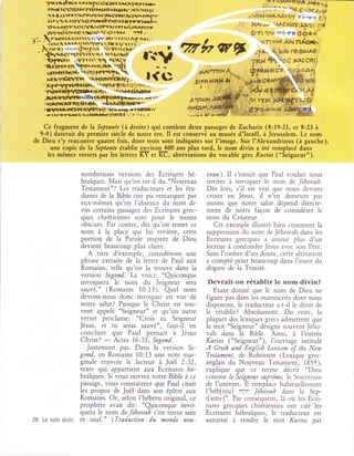 'prrr{rcr rruf oc€rfr }r,txl'lrrh-l                                                    -,::l_Y*eewÇ*
     .
      nr4r lÛcgtârfTlttrtts }|u)rt.11*N:r,tr t                                               a:::. ,'"x É icc.rreï
           (lr$a1'ÀtT<lrta(fùcl+F-{IVÀ}rf!.
         r t                                                                          i ir{Àt.{À'^,Ol*ôt z }.rry ?: g rï
         }{r YÀ   A,   lGlYA,€,              ttF?Ql|}lr.:
                           'lrhtterâttr9
         Ttri}"{ttirrÀl:(}Yllt{ttfnt*t{ l{ xr.larvorr                                    l(iri +' -Âc HaYJ(ÀT,-.fl}
         trrr*r6?X*aerx:$iiâç1grtÈr , .' 1*!.t        .   t                             Ort çst'"r;,rF* OÔ5À
;:- -h r s""ae(rrrv I irri lq{'r ar:$Àf
 /                                                                                        .uf({ rN J<AJ rtISÉÀ
      itrr^rr.r*€r(oyti.r.(tlÀ'/f(r'. ^tr,      .

         tgî-, r(r)t..J  fryr}.    f''3n1!cl;'




   Cefragment d.elaSeptante (àdroite)quicontientdeuxpassagesde Zacharie (8:19-2t,et823à
  9:4) daterait du premier siècle de notre ère. Il est conservé au musée d'IsraëI, àJérusalem. Le nom
de Dieu s'y rencontre quatre fois, dont trois sont indiquées sur I'image. Sur l'Alexandrinus (à gauche),
     une copie de la Septante établie rnviron 40() ans plus tard, le nom divin a été remplacé dans
    les mêmes versets par les lettres KYet Ke, abréviations du vocable grec Kurios ("Seigneur").


                            nombreuses versions des Ecritures hé-       aeau). 11 s'ensuit que Paul voulait nous
                            braïques. Mais qu'en est-il du "Nouveau     inviter à invoquer le nom de Jéhoaah.
                            Testament"? Les traducteurs et les étu-     Dès lors, s'ii est vrai que nous devons
                            diants de la Bible ont pu remarquer par     croire en Jésus, il n'en demeure pas
                            eux-mêmes qu'en I'absence du nom di-        moins que notre salut dépend directe-
                            vin certains passâges des Ecritures grec-   ment de notre façon de considérer le
                            ques chrétiennes sont pour le moins         nom du Créateur.
                            obscurs. Par contre, dès qu'on remet ce       Cet exemple illustre bien comment la
                            nom à la place qui lui revient, cette       suppression du nom de Jéhovah dans les
                            portion de la Parole inspirée de Dieu       Ecritures grecques  a amené plus d'un
                            devient beaucoup plus claire.               lecteur à confondre Jésus avec son Père.
                              A titre d'exemple, considérons une        Sans I'ombre d'un doute, cette altération
                            phrase extraite de la lettre de Paul aux    a compté pour beaucoup dans I'essor du
                            Romains, telle qu'on la trouve dans la      dogme de la Trinité.
                           version Segond. La voici: "Qriconque
                           invoquera le nom du Seigneur sera            Devrait-on rétablir le nom divin?
                           sauvé." (Romains 10:13). Qrel nom               Etant donné que le nom de Dieu ne
                           devons-nous donc invoquer en vue de          figure pas dans les manuscrits dont nous
                           notre salut? Puisque le Christ est sou-      disposons, le traducteur a-t-il le droit de
                           vent appelé "Seigneur" et qu'un autre        le rétablir? Absolument. Du reste, la
                verset proclarne: "Crois au Seigneur                    plupart des lexiques grecs admettent que
                Jésus, et tu seras sauvé", faut-il en                   le mot "Seigneur" désigne souvent Jého-
                conclure que Paul pensait à Jésus                       vah dans la Bible. Ainsi, à l'entrée
                Christ?
                         - Actes 16:31, Segond.
                  Justement pas. Dans la version Se-
                                                                        Kurios ("Seigneur"), I'ouvrage intitulé
                                                                        A  Greek and English Lexicon of the New
                gond, en Romains 10:13 une note mar-                    Testanent, de Robinson (Lexique grec-
                ginale renvoie le lecteur à Joël 2:32,                  anglais du Nouveau Testament, 1859),
                texte qui âppartient aux Ecritures hé-                  explique que ce terme décrit "Dieu
                braiques. Si vous ouyrez votre Bible à ce               comme le Seigneur suprême, le Souverain
                passage, vous constaterez que Paul citait               de I'univers. Il remplace habituellerr-rent
                les propos de Joël dans son épître aux                  I'héb[reu] rin': Jéhoaah dans la Sep-
                Romains. Or, selon I'hébreu original, ce                t[ante]". Par conséquent, là ori les Ecri-
                prophète avait dit: "Qriconque invo-                    tures grecques chrétiennes ont cité les
                quera le nom de Jéhouah s'en tirera sain                Ecritures hébraïques, le traducteur est
26 Le nom divin et sauf." (Traduction du monde nou-                     autorisé à rendre le mot Kurios par
 