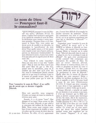 ,'L
        ff
               ..''ffi '.:'. 6.,,ffiçç.',.,,,.:
                                     l' fts1;ffi
                                                                               n?nt
                                      ?
                    "qUICONqUE invoque le nom deJého-              pas,   il   serait bien difficile d'accomplir les
                    vah sera sauvé." (Romains 10:13). Ce           paroles suivantes        du    psalmiste: oCeux
                    disant, l'apôtre Paul montrait.à quel point    qui connaissent ton nom se confieront
                    il est capital de connaître le nom de Dieu.    en toi, car tu ne quitteras assurément pas
                    Sa déclaration nous ramène à notre ques-       ceux qui te cherchent, ô Jéhovah!"
                    tion première: Pourquoi Jésus a-t-il com-      Psaume 9:10.
                                                                                                                 -
                    mencé le Notre Père, cette prière qui             Cependant, pour 'connaître le nom de
                    devait servir de modèle à ses disciples, en    Dieu' suffit-il de savoir qu'il se lit
                    demandant la 'sanctification' du nom           YHI7H en hébreu et Jéhovah en fran-
                    divin? Pour quelle raison a-t-il fait passer   çais?   Non, cela requieri bien davantage.
                    cette requête avant tant d'autres préoccu-     Lorsque Moïse se trouvait sur le mont
                    pations au demeurant fondamentales? Si         Sinaï, 'Jéhovah descendit dans la nuée et
                    nous désirons le savoir, il nous faut cerner   se plaça là avec lui et proclama le nom de
                    d'un peu plus près la signification de deux    Jéhoaah". En quoi cette proclamation
                    mots clés.                                     a-t-elle consisté? Elle comprenait une
                       Tout d'abord le verbe 'sanctifier'.         description des qualités de Dieu. En
                    Dans son sens strict il veut dire "rendre      voici un extrait: 'Jéhovah, Jéhovah,
                    saint". Mais le nom de Dieu n'est-il pas       Dieu clément et miséricordieux, lent à la
                    déjà saint? Bien sûr que si. Dès lors,         colère et abondant en bonté de cæur et
                    quand nous le sanctifions, nous ne le          en vérité." (Exode 34:5, 6). Peu avant
                    rendons pas plus saint qu'il n'est. En         sa mort, MoÏse dit encore aux Israélites:
                    fait, nous le reconnaissoas plutôt comme       'Je proclamerai le nom de Jéhovah."
                    saint en ce que nous le mettons à part et      Qrelle allait être la teneur du discours
                    le tenons en grande estime. Ainsi, lors-       introduit par cette annonce? Moïse y
                    que nous prions pour que le nom de             célèbre les attributs prodigieux du Créa-
                                                                   teur et rappelle ce qu'il a fait pour Israël
                                                                   à cause de son nom (Deutéronome
Pour 'connaître le nom de Dieu', il ne suffit                      32:3-43). Il s'ensuit que pour connaître
pap de savoir que ce dernier s'appelle                             le nom divin il faut apprendre ce qu'il
Jéhovah.                                                           représente et adorer Celui qui le porte.
                                                                      Puisque Jéhovah a rattaché ses quali-
                                                                   tés, ses desseins et ses actions à son nom,
                    Dieu soit sanctifié, nous         songeons     il n'est pas étonnant que la Bible pré-
                    d'avance au temps où toute la création le      sente ce dernier comme saint (Lévitique
                    révérera pour saint.                           22:32). En outre, elle le dit majestueux,
                       Ensuite, il y a le terme "nom". Qlte        grand, redoutable et d'une hauteur inac-
                    désigne-t-il au juste? Nous avons vu que       cessible (Psaumes8:l; 99:3; 148:13). Le
                    Dieu a un nom, Jéhovah, et que celui-ci        nom de Dieu n'est donc pas une simple
                    se rencontre des milliers de fois dans la      étiquette. Il évoque sa personne tout
                    Bible. Nous avons aussi compris com-           entière. Ce n'était pas un nom provi-
                    bien il était important de rétablir ce nom     soire qui devait être utilisé pendant
                    à la place qui lui revient de droit dans les   quelque temps puis supplanté par un
28   Le nom   divin Ecritures. En effet, s'il n'y   apparaissait   titre comme "Seigneur". A ce sujet,
 