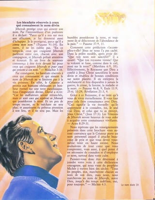 Les bienfaits réservés à ceux
   qul connaissent le nom divln
   Jéhovah protège ceux qui aiment son
nom. Par l'intermédiaire d'un psalmiste
il a déclaré: "Parce qu'il a mis sur moi
son affection, je lui donnerai aussi          humbles posséderont     la terre, et vrai-
d'échapper. Je le protégerai, parce qu'il a   ment ils se délecteront de I'abondance de
connu ,non nom." (Psaume 91:14). En           la paix."    Psaume 37:9, 11.
                                                         -
outre, il ne les oublie pas. "En ce              Comment cette prédiction s'accom-
tempsJà, ceux qui craignent Jéhovah           plira-t-elle? Jésus ne nous I'a pas caché.
parlèrent entre eux, chacun avec son          Dans la prière modèle, après avoir dit:
compagnon, et Jéhovah prêtait attention       "Qre ton nom soit sanctifié!" tl a
et écoutart. Et un livre de souvenir          ajouté: "Qre ton royaume vienne! Qre
commença à être écrit devant lui pour         ta volonté se fasse, comme dans le ciel,
ceux qui craignent Jéhovah et Poilr ceax      aussi sur la terre!" (Matthieu 6:9, l0).
qui pensent à son non."                       Effectivement, le Royaume que Dieu a
                        - Malachie 3:16.
   Par conséquent, les bienfaits réservés à   confié à Jésus Christ sanctifiera le nom
ceux qui connaissent et qui aiment le         divin et rétablira de bonnes conditions
nom de Jéhovah ne se limitent pas à la        sur notre planète. Il en extirpera la
vie présente. En effet, le Créateur a         méchanceté et fera disparaître à jamais la
promis aux humains obéissants un bon-         guerre, le crime, la famine, la maladie et
heur éternel sur une terre paradisiaque.
Sous I'inspiration divine, David a écrit:
                                              la mort.
                                                        - Psaume 46:8,9; Esaïe l1:9;
                                              25:6; 33:24; Révélation 2l:3, 4.
"Car les malfaiteurs seront retranchés,          Grâce à ce Royaume, il ne tient qu'à
mais ce sont ceilx qai espèrent en Jéhoaah    vous de vivre éternellement. Il vous faut
qui posséderont la terre. Et un peu de        pour cela faire connaissance avec Dieu.
temps encore, et le méchant ne sera           "Ceci signifie la vie éternelle: qu'ils
plus; et assurément tu prêteras attention     apprennent à te connaître, toi, le seul
à son lieu, et il ne sera pas. Mais les       vrai Dieu, et celui que tu as envoyé,
                                              Jésus   Christ." (Jean 17:3). Les Témoins
                                              de Jéhovah seront heureux de vous aider
                                              à acquérir cette connaissance vivifiante.
                                                 Actes 8:29-31.
                                              - Nous espérons que les renseignements
                                              présentés dans cette brochure vous au-
                                              ront convaincu que le Créateur porte un
                                              nom personnel auquel il attache beau-
                                              coup de prix et que vous devez vous-
                                              même tenir en haute estime. Nous
                                              souhaitons de     tout cæur que      vous
                                              compreniez, vous aussi, à quel point il
                                              est nécessaire de connaître et d'employer
                                              ce nom, surtout dans votre culte.
                                                 Puissiez-vous donc être déterminé à
                                              joindre votre voix à cette déclaration
                                              courageuse, qui nous vient du prophète
                                              Michée à travers bien des siècles: *Tous
                                              les peuples, eux, marcheront chacun au
                                              nom de son dieu, mais nous,          nous
                                              marcherons au nom de Jéhovah, notre
                                              Dieu, jusqu'à des temps indéfinis, oui,
                                              pour toujours."    Michée 4:5.               Le nom divin 31
                                                                -
 