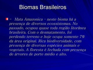 Biomas Brasileiros -  Mata Amazonica – neste bioma há a presença de diversos ecossistemas. No passado, ocupou quase toda região litorânea brasileira. Com o desmatamento, foi perdendo terreno e hoje ocupa somente 7% da área original. Rica biodiversidade, com presença de diversas espécies animais e vegetais. A floresta é fechada com presença de árvores de porte médio e alto. 
