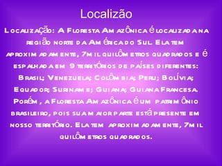 Localizão Localização: A Floresta Amazônica é localizada na região norte da América do Sul. Ela tem aproximadamente, 7mil quilômetros quadrados e é espalhada em 9 territórios de países diferentes: Brasil; Venezuela; Colômbia; Peru; Bolívia; Equador; Suriname; Guiana; Guiana Francesa. Porém, a Floresta Amazônica é um patrimônio brasileiro, pois sua maior parte está presente em nosso território. Ela tem aproximadamente, 7mil quilômetros quadrados. 