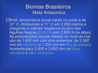 Biomas Brasileiros  Mata Amazonica Clima-  temperatura anual média na costa é de 22° C, diminuindo a 11° C em 2.000 metros e chegando a valores negativos no pico das Agulhas Negras ( Itatiaia ) com 2.800 m de altura. As precipitações anuais médias no nível do mar são de 1.600 mm com dois extremos, de 2.500 mm em  Ubatuba  e 1.200 mm em  Rio de Janeiro . Aumenta para 2.600 e 3.600 mm na  faixa   montana  e  alto -  montana .  