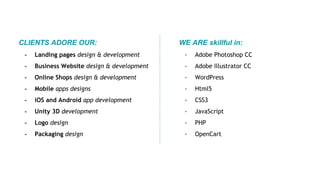 CLIENTS ADORE OUR:
- Landing pages design & development
- Business Website design & development
- Online Shops design & development
- Mobile apps designs
- iOS and Android app development
- Unity 3D development
- Logo design
- Packaging design
WE ARE skillful in:
- Adobe Photoshop СС
- Adobe Illustrator СС
- WordPress
- Html5
- CSS3
- JavaScript
- PHP
- OpenCart
 