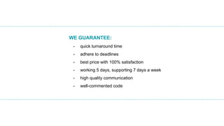 WE GUARANTEE:
- quick turnaround time
- adhere to deadlines
- best price with 100% satisfaction
- working 5 days, supporting 7 days a week
- high quality communication
- well-commented code
 