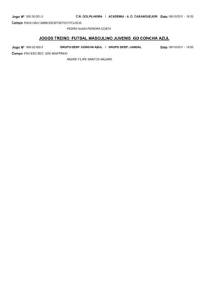 Jogo Nº 550.00.001.0               C.R. GOLPILHEIRA / ACADEMIA - A. D. CARANGUEJEIR   Data 08/10/2011 - 18:30
Campo PAVILHÃO GIMNODESPORTIVO POUSOS
                              PEDRO NUNO PEREIRA COSTA


                 JOGOS TREINO FUTSAL MASCULINO JUVENIS GD CONCHA AZUL

Jogo Nº 908.02.002.0      GRUPO DESP. CONCHA AZUL / GRUPO DESP. LANDAL                Data 09/10/2011 - 16:00
Campo PAV.ESC.SEC. SÃO MARTINHO
                              ANDRE FILIPE SANTOS NAZARE
 