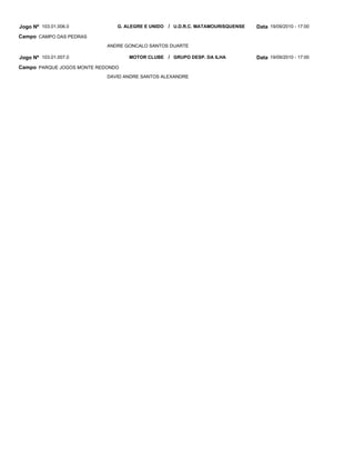 Jogo Nº 103.01.006.0           G. ALEGRE E UNIDO / U.D.R.C. MATAMOURISQUENSE   Data 19/09/2010 - 17:00
Campo CAMPO DAS PEDRAS
                            ANDRE GONCALO SANTOS DUARTE

Jogo Nº 103.01.007.0               MOTOR CLUBE / GRUPO DESP. DA ILHA           Data 19/09/2010 - 17:00
Campo PARQUE JOGOS MONTE REDONDO
                            DAVID ANDRE SANTOS ALEXANDRE
 
