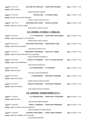 Jogo Nº 103.01.027.0       ASS. DESP. REC. MOITA BOI   / GRUPO DESP. PELARIGA      Data 17/10/2010 - 15:00
Campo CAMPO GUARITA
                                SERGIO MAURICIO QUERIDO

Jogo Nº 103.01.028.0                    MOTOR CLUBE / G. ALEGRE E UNIDO            Data 17/10/2010 - 15:00
Campo PARQUE JOGOS MONTE REDONDO
                                RODOLFO CARLOS SILVA DEYLLOT

Jogo Nº 103.01.127.0       ASSOCIAÇÃO DESP. RANHA      / ARCUDA / ALB.DOZE         Data 16/10/2010 - 20:00
Campo CAMPO DE JOGOS DA RANHA
                                NUNO GONCALO SANTO CADETE


                              C.D. I DIVISÃO - FUTEBOL 11 ZONA SUL

Jogo Nº 103.02.015.0               A. C. R. NADADOURO / GRUPO DESP. SANTO AMARO    Data 17/10/2010 - 15:00
Campo CAMPO ASSOCIAÇÃO C.R. NADADOURO
                                RUBEN MICAEL SANTOS CAPELA

Jogo Nº 103.02.016.0       GRUPO DESP. PRAIA VIEIRA    / ÓBIDOS SPORT CLUBE        Data 17/10/2010 - 15:00
Campo CAMPO DOS PESCADORES
                                JOAO FILIPE VELHINHO SILVA

Jogo Nº 103.02.017.0      GRUPO DESP. ATOUGUIENSE / GRUPO D.R.C. UNIDOS            Data 17/10/2010 - 15:00
Campo CAMPO DO GRUPO DESPORTIVO ATOUGUIENSE
                                NICOLAU BAPTISTA RODRIGUES

Jogo Nº 103.02.018.0          CLUBE D. R. OUTEIRENSE / SOC. D. R. PILADO ESCOURA   Data 17/10/2010 - 15:00
Campo CAMPO DAS CAMARNEIRAS
                                FABIO ANTONIO RAMOS PILO

Jogo Nº 103.02.019.0              U.D. CARANGUEJEIRA / C.D. MOITENSE               Data 17/10/2010 - 15:00
Campo CAMPO DA MATA
                                LUIS FILIPE LOPES SACRAMENTO

Jogo Nº 103.02.020.0                A.C.R.MACEIRINHA / INDUSTRIAL D.VIEIRENSE      Data 17/10/2010 - 15:00
Campo CAMPO DO OUTEIRO
                                ANDRE GONCALO SANTOS DUARTE

Jogo Nº 103.02.021.0          UNIÃO R.D. JUNCALENSE    / GRUPO DESP. VIDREIROS     Data 17/10/2010 - 15:00
Campo CAMPO DA PINHOCA
                                DAVID ANDRE SANTOS ALEXANDRE


                           C.D. JUNIORES - DIVISÃO HONRA FUT.11

Jogo Nº 110.00.007.0              U.D. CARANGUEJEIRA / GRUPO DESP. ATOUGUIENSE     Data 16/10/2010 - 15:30
Campo CAMPO DA MATA
                                JOSE ANTONIO RIBEIRO PEREIRA

Jogo Nº 110.00.008.0             SPORT C.L. MARRAZES / GRUPO DESP. NAZARENOS       Data 16/10/2010 - 16:00
Campo CAMPO FUTEBOL ALDEIA DO DESPORTO
                                CARLOS FERREIRA OLIVEIRA FRAZAO

Jogo Nº 110.00.009.0       SPORTING CLUBE POMBAL       / SPORT LISBOA E MARINHA    Data 16/10/2010 - 15:30
Campo CAMPO DR. ARMINDO LOPES CAROLINO
                                DAVID MARQUES MENDES
 