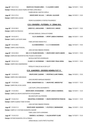 Jogo Nº 103.01.012.0           GRUPO D.R. POUSAFLORES    / G. ALEGRE E UNIDO         Data 16/10/2011 - 15:00
Campo PARQUE DE JOGOS PADRE ANTÓNIO LOPES MELO
                                 RUBEN MICAEL SANTOS CAPELA

Jogo Nº 103.01.073.0               GRUPO DESP. DA ILHA / ARCUDA / ALB.DOZE           Data 16/10/2011 - 15:00
Campo CAMPO DAS LAGOAS
                                 PEDRO ALEXANDRE G FONTES FIGUEIREDO


                                C.D. I DIVISÃO - FUTEBOL 11 ZONA SUL

Jogo Nº 103.02.006.0             UNIÃO R.D. JUNCALENSE   / GRUPO D.R.C. UNIDOS       Data 16/10/2011 - 15:00
Campo CAMPO DA PINHOCA
                                 ANTONIO EMANUEL CARVALHO NOBRE

Jogo Nº 103.02.007.0                  S.C.R. GAEIRENSE / SPORT LISBOA E MARINHA      Data 16/10/2011 - 15:00
Campo CAMPO LUIS FILIPE GAMA
                                 FABIO ANTONIO RAMOS PILO

Jogo Nº 103.02.008.0                  A.C.R.MACEIRINHA / A. C. R. NADADOURO          Data 16/10/2011 - 15:00
Campo CAMPO CASA PESSOAL
                                 JOSE ANTONIO RIBEIRO PEREIRA

Jogo Nº 103.02.009.0        SOC. D. R. PILADO ESCOURA    / GRUPO DESP. SANTO AMARO   Data 16/10/2011 - 15:00
Campo COMPLEXO DESPORTIVO REC PILADO E ESCOURA
                                 NICOLAU BAPTISTA RODRIGUES

Jogo Nº 103.02.010.0            CLUBE D. R. OUTEIRENSE / GRUPO DESP. PRAIA VIEIRA    Data 16/10/2011 - 15:00
Campo CAMPO DAS CAMARNEIRAS
                                 RODOLFO CARLOS SILVA DEYLLOT


                               C.D. JUNIORES - DIVISÃO HONRA FUT.11

Jogo Nº 110.00.007.0              GRUPO DESP. GUIENSE / SPORTING CLUBE POMBAL        Data 15/10/2011 - 15:30
Campo CAMPO DAS CABECINHAS
                                 JOAO RICARDO MARQUES MENDES

Jogo Nº 110.00.008.0           ASSOC. BENEDITENSE C.D.   / GRUPO REC. AMIGOS PAZ     Data 15/10/2011 - 15:30
Campo CAMPO RELVA DA LAGOA
                                 LUIS FILIPE LOPES SACRAMENTO

Jogo Nº 110.00.009.0       GRUPO DESP. ATOUGUIENSE / SPORT LISBOA E MARINHA          Data 15/10/2011 - 15:30
Campo CAMPO DO GRUPO DESPORTIVO ATOUGUIENSE
                                 NELSON FILIPE VILA PEREIRA

Jogo Nº 110.00.010.0            INDUSTRIAL D.VIEIRENSE / GRUPO DESPORTIVO PENICHE    Data 15/10/2011 - 15:30
Campo CAMPO ALBANO TOMÉ FETEIRA
                                 JOSE ANTONIO RIBEIRO PEREIRA

Jogo Nº 110.00.011.0           GRUPO DESP. NAZARENOS     / ATLÉTICO C. MARINHENSE    Data 15/10/2011 - 15:30
Campo CAMPO N.º 2 ESTÁDIO MUNICIPAL NAZARÉ
                                 FABIO JOSE COSTA VERISSIMO

Jogo Nº 110.00.012.0              GINÁSIO C. ALCOBAÇA    / CALDAS SPORT CLUBE        Data 15/10/2011 - 15:30
Campo ESTADIO MUNICIPAL DE ALCOBAÇA
                                 JORGE MIGUEL COSTA PINTO FAUSTINO
 