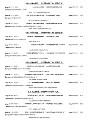 C.D. JUNIORES - I DIVISÃO FUT.11 SERIE "A"

Jogo Nº 111.01.002.0                    A.C. AVELARENSE / RECREIO PEDROGUENSE          Data 15/10/2011 - 15:30
Campo CAMPO DA CABEÇA GORDA
                                   HUGO FILIPE ANDRADE FERREIRA

Jogo Nº 111.01.003.0         ASS. DESP. REC. MOITA BOI     / A.D. FIGUEIRO VINHOS      Data 15/10/2011 - 15:30
Campo CAMPO GUARITA
                                   NICOLAU BAPTISTA RODRIGUES

Jogo Nº 111.01.004.0         GRUPO D.R. POUSAFLORES        / GRUPO DESP. PELARIGA      Data 15/10/2011 - 15:30
Campo PARQUE DE JOGOS PADRE ANTÓNIO LOPES MELO
                                   NUNO GONCALO SILVA RODRIGUES


                            C.D. JUNIORES - I DIVISÃO FUT.11 SERIE "B"

Jogo Nº 111.02.001.0          GRUPO D.R. BIDOEIRENSE       / ARCUDA / ALB.DOZE         Data 15/10/2011 - 15:30
Campo CAMPO OUTEIRO AGUDO
                                   RUDY FILIPE SILVA

Jogo Nº 111.02.002.0                  CD CARANGUEJEIRA / GRUPO DESP. REC. BOAVISTA     Data 15/10/2011 - 15:30
Campo CAMPO DA MATA
                                   PAULO FILIPE MARQUES PAPEL

Jogo Nº 111.02.003.0         ASSOCIAÇÃO DESP. RANHA        / GRUPO DESP. SANTO AMARO   Data 15/10/2011 - 15:30
Campo CAMPO N.º 2 DA A.D. RANHA
                                   JORGE RICARDO FARIA GOMES


                            C.D. JUNIORES - I DIVISÃO FUT.11 SERIE "C"

Jogo Nº 111.03.001.0         BIBLIOTECA INST. RECREIO      / A.D. PORTOMOSENSE         Data 15/10/2011 - 15:30
Campo CAMPO DO VALADO DE FRADES
                                   RUBEN MICAEL SANTOS CAPELA

Jogo Nº 111.03.002.0       UDB-ASSOC. DESP. BATALHA        / ASS. ESPEOLÓGICA ÓBIDOS   Data 15/10/2011 - 15:30
Campo CAMPO DE JOGOS SINTÉTICO DA BATALHA
                                   JOAO FILIPE VELHINHO SILVA

Jogo Nº 111.03.003.0              S. C. E. BOMBARRALENSE   / UNIÃO REC. MIRENSE        Data 15/10/2011 - 15:30
Campo ESTADIO MUNICIPAL DO BOMBARRAL
                                   QUINTINO ANTONIO FRAGOSO BENTO RIBEIRO


                                  C.D. JUVENIS / DIVISÃO HONRA FUT.11

Jogo Nº 120.00.007.0          CALDAS SPORT CLUBE "A"       / GRUPO DESP. NAZARENOS     Data 15/10/2011 - 15:30
Campo CAMPO MUNICIPAL QUINTA BONECA
                                   PAULO SERGIO RODRIGUES FERRAS

Jogo Nº 120.00.008.0       ATLÉTICO C. MARINHENSE "A" / SPORT C.L. MARRAZES "A"        Data 15/10/2011 - 15:30
Campo CAMPO DAS CAMARNEIRAS
                                   HUGO MIGUEL VALA PIRES

Jogo Nº 120.00.009.0       GRUPO DESPORTIVO PENICHE / INDUSTRIAL D.VIEIRENSE "A"       Data 15/10/2011 - 15:30
Campo ESTÁDIO GRUPO DESPORTIVO PENICHE
                                   ANDRE GONCALO SANTOS DUARTE
 