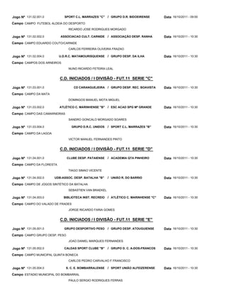 Jogo Nº 131.02.001.0         SPORT C.L. MARRAZES "C"   / GRUPO D.R. BIDOEIRENSE       Data 16/10/2011 - 09:00
Campo CAMPO FUTEBOL ALDEIA DO DESPORTO
                               RICARDO JOSE RODRIGUES MORGADO

Jogo Nº 131.02.002.0      ASSOCIACAO CULT. CARNIDE / ASSOCIAÇÃO DESP. RANHA           Data 16/10/2011 - 10:30
Campo CAMPO EDUARDO COUTO/CARNIDE
                               CARLOS FERREIRA OLIVEIRA FRAZAO

Jogo Nº 131.02.004.0      U.D.R.C. MATAMOURISQUENSE / GRUPO DESP. DA ILHA             Data 16/10/2011 - 10:30
Campo CAMPOS DOS ARNEIROS
                               NUNO RICARDO FETEIRA LEAL


                          C.D. INICIADOS / I DIVISÃO - FUT.11 SERIE "C"

Jogo Nº 131.03.001.0              CD CARANGUEJEIRA / GRUPO DESP. REC. BOAVISTA        Data 16/10/2011 - 10:30
Campo CAMPO DA MATA
                               DOMINGOS MANUEL MOTA MIGUEL

Jogo Nº 131.03.002.0      ATLÉTICO C. MARINHENSE "B" / ESC ACAD SPG Mª GRANDE         Data 16/10/2011 - 10:30
Campo CAMPO DAS CAMARNEIRAS
                               SANDRO GONCALO MORGADO SOARES

Jogo Nº 131.03.004.0             GRUPO D.R.C. UNIDOS   / SPORT C.L. MARRAZES "B"      Data 16/10/2011 - 10:30
Campo CAMPO DA LAGOA
                               VICTOR MANUEL FERNANDES PINTO


                          C.D. INICIADOS / I DIVISÃO - FUT.11 SERIE "D"

Jogo Nº 131.04.001.0           CLUBE DESP. PATAIENSE   / ACADEMIA QTA PINHEIRO        Data 16/10/2011 - 10:30
Campo CAMPO DA FLORESTA
                               TIAGO SIMAO VICENTE

Jogo Nº 131.04.002.0   UDB-ASSOC. DESP. BATALHA "B"    / UNIÃO R. DO BARRIO           Data 16/10/2011 - 10:30
Campo CAMPO DE JOGOS SINTÉTICO DA BATALHA
                               SEBASTIEN VAN BRAEKEL

Jogo Nº 131.04.003.0        BIBLIOTECA INST. RECREIO   / ATLÉTICO C. MARINHENSE "C"   Data 16/10/2011 - 10:30
Campo CAMPO DO VALADO DE FRADES
                               JORGE RICARDO FARIA GOMES


                          C.D. INICIADOS / I DIVISÃO - FUT.11 SERIE "E"

Jogo Nº 131.05.001.0        GRUPO DESPORTIVO PESO      / GRUPO DESP. ATOUGUIENSE      Data 16/10/2011 - 10:30
Campo CAMPO GRUPO DESP. PESO
                               JOAO DANIEL MARQUES FERNANDES

Jogo Nº 131.05.002.0        CALDAS SPORT CLUBE "B"     / GRUPO D. C. A-DOS-FRANCOS    Data 16/10/2011 - 10:30
Campo CAMPO MUNICIPAL QUINTA BONECA
                               CARLOS PEDRO CARVALHO F FRANCISCO

Jogo Nº 131.05.004.0          S. C. E. BOMBARRALENSE   / SPORT UNIÃO ALFEIZERENSE     Data 16/10/2011 - 10:30
Campo ESTADIO MUNICIPAL DO BOMBARRAL
                               PAULO SERGIO RODRIGUES FERRAS
 