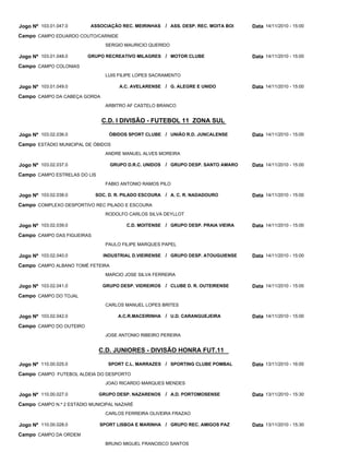 C.D. I DIVISÃO - FUTEBOL 11 ZONA SUL
C.D. JUNIORES - DIVISÃO HONRA FUT.11
ASSOCIAÇÃO REC. MEIRINHAS
GRUPO RECREATIVO MILAGRES
A.C. AVELARENSE
ÓBIDOS SPORT CLUBE
GRUPO D.R.C. UNIDOS
SOC. D. R. PILADO ESCOURA
C.D. MOITENSE
INDUSTRIAL D.VIEIRENSE
GRUPO DESP. VIDREIROS
A.C.R.MACEIRINHA
SPORT C.L. MARRAZES
GRUPO DESP. NAZARENOS
SPORT LISBOA E MARINHA
ASS. DESP. REC. MOITA BOI
MOTOR CLUBE
G. ALEGRE E UNIDO
UNIÃO R.D. JUNCALENSE
GRUPO DESP. SANTO AMARO
A. C. R. NADADOURO
GRUPO DESP. PRAIA VIEIRA
GRUPO DESP. ATOUGUIENSE
CLUBE D. R. OUTEIRENSE
U.D. CARANGUEJEIRA
SPORTING CLUBE POMBAL
A.D. PORTOMOSENSE
GRUPO REC. AMIGOS PAZ
/
/
/
/
/
/
/
/
/
/
/
/
/
Jogo Nº
Jogo Nº
Jogo Nº
Jogo Nº
Jogo Nº
Jogo Nº
Jogo Nº
Jogo Nº
Jogo Nº
Jogo Nº
Jogo Nº
Jogo Nº
Jogo Nº
103.01.047.0
103.01.048.0
103.01.049.0
103.02.036.0
103.02.037.0
103.02.038.0
103.02.039.0
103.02.040.0
103.02.041.0
103.02.042.0
110.00.025.0
110.00.027.0
110.00.028.0
14/11/2010 - 15:00
14/11/2010 - 15:00
14/11/2010 - 15:00
14/11/2010 - 15:00
14/11/2010 - 15:00
14/11/2010 - 15:00
14/11/2010 - 15:00
14/11/2010 - 15:00
14/11/2010 - 15:00
14/11/2010 - 15:00
13/11/2010 - 16:00
13/11/2010 - 15:30
13/11/2010 - 15:30
Data
Data
Data
Data
Data
Data
Data
Data
Data
Data
Data
Data
Data
CAMPO EDUARDO COUTO/CARNIDE
CAMPO COLONIAS
CAMPO DA CABEÇA GORDA
ESTÁDIO MUNICIPAL DE ÓBIDOS
CAMPO ESTRELAS DO LIS
COMPLEXO DESPORTIVO REC PILADO E ESCOURA
CAMPO DAS FIGUEIRAS
CAMPO ALBANO TOMÉ FETEIRA
CAMPO DO TOJAL
CAMPO DO OUTEIRO
CAMPO FUTEBOL ALDEIA DO DESPORTO
CAMPO N.º 2 ESTÁDIO MUNICIPAL NAZARÉ
CAMPO DA ORDEM
Campo
Campo
Campo
Campo
Campo
Campo
Campo
Campo
Campo
Campo
Campo
Campo
Campo
SERGIO MAURICIO QUERIDO
LUIS FILIPE LOPES SACRAMENTO
ARBITRO AF CASTELO BRANCO
ANDRE MANUEL ALVES MOREIRA
FABIO ANTONIO RAMOS PILO
RODOLFO CARLOS SILVA DEYLLOT
PAULO FILIPE MARQUES PAPEL
MARCIO JOSE SILVA FERREIRA
CARLOS MANUEL LOPES BRITES
JOSE ANTONIO RIBEIRO PEREIRA
JOAO RICARDO MARQUES MENDES
CARLOS FERREIRA OLIVEIRA FRAZAO
BRUNO MIGUEL FRANCISCO SANTOS
 