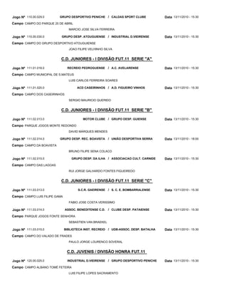 C.D. JUNIORES - I DIVISÃO FUT.11 SERIE "A"
C.D. JUNIORES - I DIVISÃO FUT.11 SERIE "B"
C.D. JUNIORES - I DIVISÃO FUT.11 SERIE "C"
C.D. JUVENIS / DIVISÃO HONRA FUT.11
GRUPO DESPORTIVO PENICHE
GRUPO DESP. ATOUGUIENSE
RECREIO PEDROGUENSE
ACD CASEIRINHOS
MOTOR CLUBE
GRUPO DESP. REC. BOAVISTA
GRUPO DESP. DA ILHA
S.C.R. GAEIRENSE
ASSOC. BENEDITENSE C.D.
BIBLIOTECA INST. RECREIO
INDUSTRIAL D.VIEIRENSE
CALDAS SPORT CLUBE
INDUSTRIAL D.VIEIRENSE
A.C. AVELARENSE
A.D. FIGUEIRO VINHOS
GRUPO DESP. GUIENSE
UNIÃO DESPORTIVA SERRA
ASSOCIACAO CULT. CARNIDE
S. C. E. BOMBARRALENSE
CLUBE DESP. PATAIENSE
UDB-ASSOC. DESP. BATALHA
GRUPO DESPORTIVO PENICHE
/
/
/
/
/
/
/
/
/
/
/
Jogo Nº
Jogo Nº
Jogo Nº
Jogo Nº
Jogo Nº
Jogo Nº
Jogo Nº
Jogo Nº
Jogo Nº
Jogo Nº
Jogo Nº
110.00.029.0
110.00.030.0
111.01.018.0
111.01.020.0
111.02.013.0
111.02.014.0
111.02.015.0
111.03.013.0
111.03.014.0
111.03.015.0
120.00.025.0
13/11/2010 - 15:30
13/11/2010 - 15:30
13/11/2010 - 15:30
13/11/2010 - 15:30
13/11/2010 - 15:30
13/11/2010 - 18:00
13/11/2010 - 15:30
13/11/2010 - 15:30
13/11/2010 - 15:30
13/11/2010 - 15:30
13/11/2010 - 15:30
Data
Data
Data
Data
Data
Data
Data
Data
Data
Data
Data
CAMPO DO PARQUE 25 DE ABRIL
CAMPO DO GRUPO DESPORTIVO ATOUGUIENSE
CAMPO MUNICIPAL DE S.MATEUS
CAMPO DOS CASEIRINHOS
PARQUE JOGOS MONTE REDONDO
CAMPO DA BOAVISTA
CAMPO DAS LAGOAS
CAMPO LUIS FILIPE GAMA
PARQUE JOGOS FONTE SENHORA
CAMPO DO VALADO DE FRADES
CAMPO ALBANO TOMÉ FETEIRA
Campo
Campo
Campo
Campo
Campo
Campo
Campo
Campo
Campo
Campo
Campo
MARCIO JOSE SILVA FERREIRA
JOAO FILIPE VELHINHO SILVA
LUIS CARLOS FERREIRA SOARES
SERGIO MAURICIO QUERIDO
DAVID MARQUES MENDES
BRUNO FILIPE SENA COLACO
RUI JORGE GALHARDO FONTES FIGUEIREDO
FABIO JOSE COSTA VERISSIMO
SEBASTIEN VAN BRAEKEL
PAULO JORGE LOURENCO SOVERAL
LUIS FILIPE LOPES SACRAMENTO
 