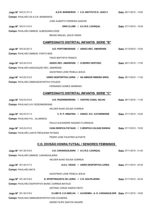 CAMPEONATO DISTRITAL INFANTIS SERIE "B"
CAMPEONATO DISTRITAL INFANTIS SERIE "C"
C.D. DIVISÃO HONRA FUTSAL / SENIORES FEMININOS
A.D.R. BARREIROS
DINO CLUBE
A.D. PORTOMOSENSE
ASSOC.REC. AMARENSE
UNIÃO DESPORTIVA LEIRIA
A.R. PEDERNEIRENSE
C. R. P. RIBAFRIA
CASA BENFICA PATAIAS
U.D. CARANGUEJEIRA
A.D.C. VIDAIS
N. SPORTINGUISTA DE LEIRIA
CLUBE R. C.O ABELHA
C.D. INSTITUTO D. JOAO V
A.C.R.D. LOURIÇAL
ASSOC.REC. AMARENSE
G.SERRO VENTOSO
AD AMIGOS RIBEIRA SIROL
CENTRO CASAL VELHO
ASSOC. R.C. CATARINENSE
C.BENFICA CALDAS RAINHA
A.C.R.D. LOURIÇAL
UNIÃO DESPORTIVA LEIRIA
C.R. GOLPILHEIRA
ACADEMIA - A. D. CARANGUEJEIR
/
/
/
/
/
/
/
/
/
/
/
/
Jogo Nº
Jogo Nº
Jogo Nº
Jogo Nº
Jogo Nº
Jogo Nº
Jogo Nº
Jogo Nº
Jogo Nº
Jogo Nº
Jogo Nº
Jogo Nº
543.01.011.0
543.01.012.0
543.02.001.0
543.02.010.0
543.02.012.0
543.03.010.0
543.03.011.0
543.03.012.0
551.00.016.0
551.00.017.0
551.00.018.0
551.00.019.0
28/11/2010 - 15:00
27/11/2010 - 18:30
01/12/2010 - 15:00
28/11/2010 - 17:00
28/11/2010 - 11:00
28/11/2010 - 11:00
27/11/2010 - 15:00
27/11/2010 - 15:00
27/11/2010 - 21:00
27/11/2010 - 20:30
27/11/2010 - 20:30
27/11/2010 - 19:00
Data
Data
Data
Data
Data
Data
Data
Data
Data
Data
Data
Data
PAVILHÃO DA A.D.R. BARREIROS
PAVILHÃO GIMNOD. ALBERGARIA DOZE
PAVILHÃO GIMNOD. PORTO MÓS
PAVILHÃO ASSOCIAÇÃO REC. AMARENSE
PAVILHÃO GIMNODESPORTIVO POUSOS
PAVILHAO A.R. PEDERNEIRENSE
PAVILHAO FVL - ALUMÍNIOS
PAVILHÃO JUNTA FREGUESIA PATAIAS
PAVILHÃO GIMNOD. CARANGUEJEIRA
PAVILHÃO MATA
PAVILHÃO DESPORTIVO MUNIC CORREIA MATEUS
PAVILHAO GIMNODESPORTIVO DAS COLMEIAS
Campo
Campo
Campo
Campo
Campo
Campo
Campo
Campo
Campo
Campo
Campo
Campo
JOSE ALBERTO FERREIRA GASPAR
BRUNO MIGUEL JESUS VIEIRA
TIAGO BAPTISTA FRANCO
AGOSTINHO JOSE PENELA JESUS
FERNANDO GOMES GERMANO
HELDER NUNO SOUSA CORREIA
PAULO ALEXANDRE NAZARIO FLORENCIA
PEDRO JOSE FAUSTINO ALFAIATE
HELDER NUNO SOUSA CORREIA
AGOSTINHO JOSE PENELA JESUS
ANTONIO JORGE RAMOS PINTO
ANDRE FILIPE SANTOS NAZARE
 