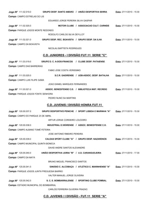 C.D. JUNIORES - I DIVISÃO FUT.11 SERIE "C"
C.D. JUVENIS / DIVISÃO HONRA FUT.11
C.D. JUVENIS / I DIVISÃO - FUT.11 SERIE "A"
GRUPO DESP. SANTO AMARO
MOTOR CLUBE
GRUPO DESP. REC. BOAVISTA
GRUPO D. C. A-DOS-FRANCOS
S.C.R. GAEIRENSE
ASSOC. BENEDITENSE C.D.
GRUPO DESPORTIVO PENICHE
INDUSTRIAL D.VIEIRENSE
CALDAS SPORT CLUBE "A"
UNIÃO DESPORTIVA LEIRIA "B"
GINÁSIO C. ALCOBAÇA
S. C. E. BOMBARRALENSE
UNIÃO DESPORTIVA SERRA
ASSOCIACAO CULT. CARNIDE
GRUPO DESP. DA ILHA
CLUBE DESP. PATAIENSE
UDB-ASSOC. DESP. BATALHA
BIBLIOTECA INST. RECREIO
SPORT LISBOA E MARINHA "A"
ASSOC. BENEDITENSE C.D.
GRUPO DESP. NAZARENOS
U.D. CARANGUEJEIRA
ATLÉTICO C. MARINHENSE "A"
SPORTING CLUBE POMBAL
/
/
/
/
/
/
/
/
/
/
/
/
Jogo Nº
Jogo Nº
Jogo Nº
Jogo Nº
Jogo Nº
Jogo Nº
Jogo Nº
Jogo Nº
Jogo Nº
Jogo Nº
Jogo Nº
Jogo Nº
111.02.019.0
111.02.020.0
111.02.021.0
111.03.019.0
111.03.020.0
111.03.021.0
120.00.037.0
120.00.038.0
120.00.039.0
120.00.040.0
120.00.041.0
120.00.042.0
27/11/2010 - 15:30
27/11/2010 - 15:30
27/11/2010 - 15:30
27/11/2010 - 15:30
27/11/2010 - 15:30
27/11/2010 - 15:30
27/11/2010 - 15:30
27/11/2010 - 15:30
27/11/2010 - 15:30
27/11/2010 - 17:30
27/11/2010 - 15:30
27/11/2010 - 15:30
Data
Data
Data
Data
Data
Data
Data
Data
Data
Data
Data
Data
CAMPO ESTRELAS DO LIS
PARQUE JOGOS MONTE REDONDO
CAMPO DA BOAVISTA
CAMPO DAS BARREIRAS
CAMPO LUIS FILIPE GAMA
PARQUE JOGOS FONTE SENHORA
CAMPO DO PARQUE 25 DE ABRIL
CAMPO ALBANO TOMÉ FETEIRA
CAMPO MUNICIPAL QUINTA BONECA
CAMPO DA MATA
PARQUE JOGOS JUNTA FREGUESIA BARRIO
ESTADIO MUNICIPAL DO BOMBARRAL
Campo
Campo
Campo
Campo
Campo
Campo
Campo
Campo
Campo
Campo
Campo
Campo
EDUARDO JORGE PEREIRA SILVA GASPAR
RODOLFO CARLOS SILVA DEYLLOT
NICOLAU BAPTISTA RODRIGUES
FABIO JOSE COSTA VERISSIMO
JOAO DANIEL MARQUES FERNANDES
PEDRO NUNO SA MARTINS
ARTUR JORGE CORDEIRO LOUCEIRO
JOSE ANTONIO RIBEIRO PEREIRA
DAVID ANDRE SANTOS ALEXANDRE
BRUNO MIGUEL FRANCISCO SANTOS
VALTER MANUEL JORGE OLIVEIRA
CARLOS FERREIRA OLIVEIRA FRAZAO
 