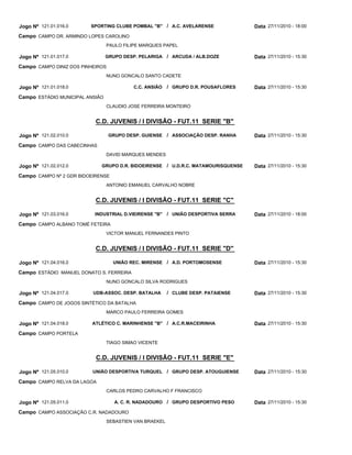 C.D. JUVENIS / I DIVISÃO - FUT.11 SERIE "B"
C.D. JUVENIS / I DIVISÃO - FUT.11 SERIE "C"
C.D. JUVENIS / I DIVISÃO - FUT.11 SERIE "D"
C.D. JUVENIS / I DIVISÃO - FUT.11 SERIE "E"
SPORTING CLUBE POMBAL "B"
GRUPO DESP. PELARIGA
C.C. ANSIÃO
GRUPO DESP. GUIENSE
GRUPO D.R. BIDOEIRENSE
INDUSTRIAL D.VIEIRENSE "B"
UNIÃO REC. MIRENSE
UDB-ASSOC. DESP. BATALHA
ATLÉTICO C. MARINHENSE "B"
UNIÃO DESPORTIVA TURQUEL
A. C. R. NADADOURO
A.C. AVELARENSE
ARCUDA / ALB.DOZE
GRUPO D.R. POUSAFLORES
ASSOCIAÇÃO DESP. RANHA
U.D.R.C. MATAMOURISQUENSE
UNIÃO DESPORTIVA SERRA
A.D. PORTOMOSENSE
CLUBE DESP. PATAIENSE
A.C.R.MACEIRINHA
GRUPO DESP. ATOUGUIENSE
GRUPO DESPORTIVO PESO
/
/
/
/
/
/
/
/
/
/
/
Jogo Nº
Jogo Nº
Jogo Nº
Jogo Nº
Jogo Nº
Jogo Nº
Jogo Nº
Jogo Nº
Jogo Nº
Jogo Nº
Jogo Nº
121.01.016.0
121.01.017.0
121.01.018.0
121.02.010.0
121.02.012.0
121.03.016.0
121.04.016.0
121.04.017.0
121.04.018.0
121.05.010.0
121.05.011.0
27/11/2010 - 18:00
27/11/2010 - 15:30
27/11/2010 - 15:30
27/11/2010 - 15:30
27/11/2010 - 15:30
27/11/2010 - 18:00
27/11/2010 - 15:30
27/11/2010 - 15:30
27/11/2010 - 15:30
27/11/2010 - 15:30
27/11/2010 - 15:30
Data
Data
Data
Data
Data
Data
Data
Data
Data
Data
Data
CAMPO DR. ARMINDO LOPES CAROLINO
CAMPO DINIZ DOS PINHEIROS
ESTÁDIO MUNICIPAL ANSIÃO
CAMPO DAS CABECINHAS
CAMPO Nº 2 GDR BIDOEIRENSE
CAMPO ALBANO TOMÉ FETEIRA
ESTÁDIO MANUEL DONATO S. FERREIRA
CAMPO DE JOGOS SINTÉTICO DA BATALHA
CAMPO PORTELA
CAMPO RELVA DA LAGOA
CAMPO ASSOCIAÇÃO C.R. NADADOURO
Campo
Campo
Campo
Campo
Campo
Campo
Campo
Campo
Campo
Campo
Campo
PAULO FILIPE MARQUES PAPEL
NUNO GONCALO SANTO CADETE
CLAUDIO JOSE FERREIRA MONTEIRO
DAVID MARQUES MENDES
ANTONIO EMANUEL CARVALHO NOBRE
VICTOR MANUEL FERNANDES PINTO
NUNO GONCALO SILVA RODRIGUES
MARCO PAULO FERREIRA GOMES
TIAGO SIMAO VICENTE
CARLOS PEDRO CARVALHO F FRANCISCO
SEBASTIEN VAN BRAEKEL
 