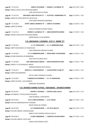 C.D. INICIADOS / I DIVISÃO - FUT.11 SERIE "E"
C.D. DIVISÃO HONRA FUTSAL / SEN.MASC. DIVISÃO HONRA
UNIÃO R. DO BARRIO
UDB-ASSOC. DESP. BATALHA "A"
SPORT LISBOA E MARINHA "B"
GINÁSIO C. ALCOBAÇA "B"
A. C. R. NADADOURO
S. C. E. BOMBARRALENSE
ASS. ESPEOLÓGICA ÓBIDOS
GRUPO D. C. A-DOS-FRANCOS
U AMIGOS OLHO MARINHO
CENTRO P. POCARIÇA
G.D.R. S.BENTO/ARRABAL
U.D. CARANGUEJEIRA
CLUBE D.RIBEIRENSE
GINÁSIO C. ALCOBAÇA "B"
ATLÉTICO C. MARINHENSE "B"
UNIÃO R. DO BARRIO
UNIÃO DESPORTIVA SERRA
S. C. E. BOMBARRALENSE
GRUPO DESP. ATOUGUIENSE
GRUPO DESPORTIVO PESO
CALDAS SPORT CLUBE "B"
A. C. R. NADADOURO
CENTRO CASAL VELHO
A.C.R. ANÇOS
A.R. DO PLANALTO
C.BENFICA CALDAS RAINHA
/
/
/
/
/
/
/
/
/
/
/
/
/
Jogo Nº
Jogo Nº
Jogo Nº
Jogo Nº
Jogo Nº
Jogo Nº
Jogo Nº
Jogo Nº
Jogo Nº
Jogo Nº
Jogo Nº
Jogo Nº
Jogo Nº
131.04.018.0
131.04.019.0
131.04.020.0
131.04.021.0
131.05.024.0
131.05.025.0
131.05.026.0
131.05.027.0
131.05.028.0
502.00.037.0
502.00.038.0
502.00.039.0
502.00.040.0
28/11/2010 - 09:00
01/12/2010 - 10:30
01/12/2010 - 10:30
01/12/2010 - 10:30
28/11/2010 - 10:30
01/12/2010 - 10:30
01/12/2010 - 16:00
01/12/2010 - 10:30
01/12/2010 - 10:30
26/11/2010 - 21:30
27/11/2010 - 19:00
26/11/2010 - 21:30
27/11/2010 - 21:00
Data
Data
Data
Data
Data
Data
Data
Data
Data
Data
Data
Data
Data
PARQUE JOGOS JUNTA FREGUESIA BARRIO
CAMPO DE JOGOS SINTÉTICO DA BATALHA
CAMPO DA ORDEM
PARQUE JOGOS JUNTA FREGUESIA BARRIO
CAMPO ASSOCIAÇÃO C.R. NADADOURO
ESTADIO MUNICIPAL DO BOMBARRAL
CAMPO N.º 2 EST.MUNICIPAL ÓBIDOS
CAMPO DAS BARREIRAS
CAMPO DA FEIRA - OLHO MARINHO
PAV.GIMNOD. "A PORTUGUESA"/POCARICA
PAVILHAO GIMNODESPORTIVO ARRABAL
PAVILHÃO GIMNOD. CARANGUEJEIRA
PAVILHÃO GIMNOD. PORTO MÓS
Campo
Campo
Campo
Campo
Campo
Campo
Campo
Campo
Campo
Campo
Campo
Campo
Campo
JOSE CARLOS SILVA OLIVEIRA
JOAO DANIEL MARQUES FERNANDES
CARLOS FERREIRA OLIVEIRA FRAZAO
ANDRE MANUEL ALVES MOREIRA
JOAO HENRIQUES CARDOSO OLIVEIRA
JOAO FILIPE VELHINHO SILVA
DOMINGOS MANUEL MOTA MIGUEL
ARTUR JORGE CORDEIRO LOUCEIRO
SEBASTIEN VAN BRAEKEL
CARLOS MANUEL LOPES BRITES
BRUNO PEDRO GIL PEREIRA
MARCO FILIPE FERREIRA FREITAS COELHO
PEDRO NUNO PEREIRA COSTA
 