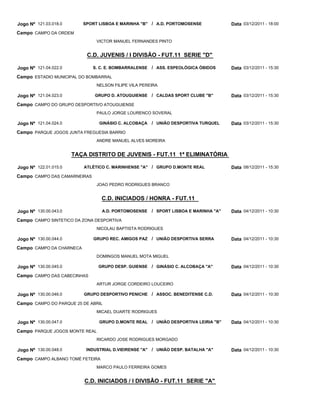Jogo Nº 121.03.018.0      SPORT LISBOA E MARINHA "B" / A.D. PORTOMOSENSE               Data 03/12/2011 - 18:00
Campo CAMPO DA ORDEM
                               VICTOR MANUEL FERNANDES PINTO


                           C.D. JUVENIS / I DIVISÃO - FUT.11 SERIE "D"

Jogo Nº 121.04.022.0          S. C. E. BOMBARRALENSE    / ASS. ESPEOLÓGICA ÓBIDOS      Data 03/12/2011 - 15:30
Campo ESTADIO MUNICIPAL DO BOMBARRAL
                               NELSON FILIPE VILA PEREIRA

Jogo Nº 121.04.023.0          GRUPO D. ATOUGUIENSE      / CALDAS SPORT CLUBE "B"       Data 03/12/2011 - 15:30
Campo CAMPO DO GRUPO DESPORTIVO ATOUGUIENSE
                               PAULO JORGE LOURENCO SOVERAL

Jogo Nº 121.04.024.0            GINÁSIO C. ALCOBAÇA     / UNIÃO DESPORTIVA TURQUEL     Data 03/12/2011 - 15:30
Campo PARQUE JOGOS JUNTA FREGUESIA BARRIO
                               ANDRE MANUEL ALVES MOREIRA


                       TAÇA DISTRITO DE JUVENIS - FUT.11 1ª ELIMINATÓRIA

Jogo Nº 122.01.015.0      ATLÉTICO C. MARINHENSE "A" / GRUPO D.MONTE REAL              Data 08/12/2011 - 15:30
Campo CAMPO DAS CAMARNEIRAS
                               JOAO PEDRO RODRIGUES BRANCO


                                  C.D. INICIADOS / HONRA - FUT.11

Jogo Nº 130.00.043.0              A.D. PORTOMOSENSE     / SPORT LISBOA E MARINHA "A"   Data 04/12/2011 - 10:30
Campo CAMPO SINTETICO DA ZONA DESPORTIVA
                               NICOLAU BAPTISTA RODRIGUES

Jogo Nº 130.00.044.0          GRUPO REC. AMIGOS PAZ / UNIÃO DESPORTIVA SERRA           Data 04/12/2011 - 10:30
Campo CAMPO DA CHARNECA
                               DOMINGOS MANUEL MOTA MIGUEL

Jogo Nº 130.00.045.0            GRUPO DESP. GUIENSE / GINÁSIO C. ALCOBAÇA "A"          Data 04/12/2011 - 10:30
Campo CAMPO DAS CABECINHAS
                               ARTUR JORGE CORDEIRO LOUCEIRO

Jogo Nº 130.00.046.0      GRUPO DESPORTIVO PENICHE / ASSOC. BENEDITENSE C.D.           Data 04/12/2011 - 10:30
Campo CAMPO DO PARQUE 25 DE ABRIL
                               MICAEL DUARTE RODRIGUES

Jogo Nº 130.00.047.0            GRUPO D.MONTE REAL / UNIÃO DESPORTIVA LEIRIA "B"       Data 04/12/2011 - 10:30
Campo PARQUE JOGOS MONTE REAL
                               RICARDO JOSE RODRIGUES MORGADO

Jogo Nº 130.00.048.0       INDUSTRIAL D.VIEIRENSE "A"   / UNIÃO DESP. BATALHA "A"      Data 04/12/2011 - 10:30
Campo CAMPO ALBANO TOMÉ FETEIRA
                               MARCO PAULO FERREIRA GOMES


                           C.D. INICIADOS / I DIVISÃO - FUT.11 SERIE "A"
 