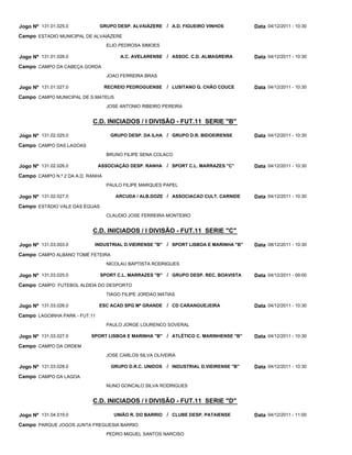 Jogo Nº 131.01.025.0           GRUPO DESP. ALVAIÁZERE / A.D. FIGUEIRO VINHOS             Data 04/12/2011 - 10:30
Campo ESTADIO MUNICIPAL DE ALVAIÁZERE
                                  ELIO PEDROSA SIMOES

Jogo Nº 131.01.026.0                   A.C. AVELARENSE / ASSOC. C.D. ALMAGREIRA          Data 04/12/2011 - 10:30
Campo CAMPO DA CABEÇA GORDA
                                  JOAO FERREIRA BRAS

Jogo Nº 131.01.027.0              RECREIO PEDROGUENSE     / LUSITANO G. CHÃO COUCE       Data 04/12/2011 - 10:30
Campo CAMPO MUNICIPAL DE S.MATEUS
                                  JOSE ANTONIO RIBEIRO PEREIRA


                           C.D. INICIADOS / I DIVISÃO - FUT.11 SERIE "B"

Jogo Nº 131.02.025.0                GRUPO DESP. DA ILHA / GRUPO D.R. BIDOEIRENSE         Data 04/12/2011 - 10:30
Campo CAMPO DAS LAGOAS
                                  BRUNO FILIPE SENA COLACO

Jogo Nº 131.02.026.0           ASSOCIAÇÃO DESP. RANHA     / SPORT C.L. MARRAZES "C"      Data 04/12/2011 - 10:30
Campo CAMPO N.º 2 DA A.D. RANHA
                                  PAULO FILIPE MARQUES PAPEL

Jogo Nº 131.02.027.0                 ARCUDA / ALB.DOZE / ASSOCIACAO CULT. CARNIDE        Data 04/12/2011 - 10:30
Campo ESTÁDIO VALE DAS ÉGUAS
                                  CLAUDIO JOSE FERREIRA MONTEIRO


                           C.D. INICIADOS / I DIVISÃO - FUT.11 SERIE "C"

Jogo Nº 131.03.003.0        INDUSTRIAL D.VIEIRENSE "B"    / SPORT LISBOA E MARINHA "B"   Data 08/12/2011 - 10:30
Campo CAMPO ALBANO TOMÉ FETEIRA
                                  NICOLAU BAPTISTA RODRIGUES

Jogo Nº 131.03.025.0           SPORT C.L. MARRAZES "B"    / GRUPO DESP. REC. BOAVISTA    Data 04/12/2011 - 09:00
Campo CAMPO FUTEBOL ALDEIA DO DESPORTO
                                  TIAGO FILIPE JORDAO MATIAS

Jogo Nº 131.03.026.0           ESC ACAD SPG Mª GRANDE / CD CARANGUEJEIRA                 Data 04/12/2011 - 10:30
Campo LAGOINHA PARK - FUT.11
                                  PAULO JORGE LOURENCO SOVERAL

Jogo Nº 131.03.027.0       SPORT LISBOA E MARINHA "B" / ATLÉTICO C. MARINHENSE "B"       Data 04/12/2011 - 10:30
Campo CAMPO DA ORDEM
                                  JOSE CARLOS SILVA OLIVEIRA

Jogo Nº 131.03.028.0                GRUPO D.R.C. UNIDOS   / INDUSTRIAL D.VIEIRENSE "B"   Data 04/12/2011 - 10:30
Campo CAMPO DA LAGOA
                                  NUNO GONCALO SILVA RODRIGUES


                           C.D. INICIADOS / I DIVISÃO - FUT.11 SERIE "D"

Jogo Nº 131.04.019.0                 UNIÃO R. DO BARRIO   / CLUBE DESP. PATAIENSE        Data 04/12/2011 - 11:00
Campo PARQUE JOGOS JUNTA FREGUESIA BARRIO
                                  PEDRO MIGUEL SANTOS NARCISO
 