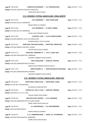 Jogo Nº 502.00.048.0          U AMIGOS OLHO MARINHO        / U.D. CARANGUEJEIRA          Data 02/12/2011 - 21:30
Campo PAVILHÃO COMPLEXO ESCOLAR FURADOURO
                                   VANIA SOFIA SANTO ROQUE


                        C.D. I DIVISÃO / FUTSAL MASCULINO ZONA NORTE

Jogo Nº 503.01.019.0                    A.D.R. BARREIROS   / ADRC VIDIGALENSE            Data 07/12/2011 - 21:30
Campo PAVILHÃO DA A.D.R. BARREIROS
                                   BRUNO PEDRO GIL PEREIRA

Jogo Nº 503.01.038.0                    A.D.R. BARREIROS   / N. SPORT. POMBAL            Data 03/12/2011 - 19:30
Campo PAVILHÃO DA A.D.R. BARREIROS
                                   SELMO JOSE FERREIRA SANTOS

Jogo Nº 503.01.039.0                    CLUBE REC. CHÃS / A.C.R.D. MAÇÃS D.MARIA         Data 03/12/2011 - 19:00
Campo PAVILHÃO MUNICIPAL SOUTO DA CARPALHOSA
                                   RICARDO MIGUEL COSTA OLIVEIRA

Jogo Nº 503.01.040.0    UNIÃO DESP. SANTIAGO GUARDA / GRUPO REC. AMIGOS PAZ              Data 03/12/2011 - 20:00
Campo PAVILHAO GIMNOD. SANTIAGO GUARDA
                                   HELDER NUNO SOUSA CORREIA

Jogo Nº 503.01.041.0         ASSOC.REC. AMARENSE "B" / C.R.C.J. CASAL ANJA               Data 03/12/2011 - 16:00
Campo PAVILHÃO ASSOCIAÇÃO REC. AMARENSE
                                   EDUARDO HUMBERTO SECO DUARTE

Jogo Nº 503.01.042.0                  ADRC VIDIGALENSE / GARECUS / SANTIAIS              Data 02/12/2011 - 21:30
Campo PAVILHÃO GIMNODESPORTIVO POUSOS
                                   MARCO FILIPE FERREIRA FREITAS COELHO

Jogo Nº 503.01.103.0                 UNIÃO PACENSE F.C.    / GRUPO RECREATIVO MILAGRES   Data 02/12/2011 - 21:30
Campo PAVILHÃO GIMNODESPORTIVO REDINHA
                                   EDUARDO HUMBERTO SECO DUARTE


                          C.D. I DIVISÃO / FUTSAL MASCULINO ZONA SUL

Jogo Nº 503.02.037.0        GRUPO DESP. CONCHA AZUL / GRUPO DESP. LANDAL                 Data 04/12/2011 - 18:30
Campo PAV.ESC.SEC. SÃO MARTINHO
                                   RUI MANUEL SOARES BATISTA

Jogo Nº 503.02.038.0        CENTRO CULT. REC. D. FUAS / UNIÃO REC. MIRENSE               Data 02/12/2011 - 21:30
Campo PAVILHÃO DO C.C.R. D. FUAS
                                   WILSON LEONEL ROSA GOMES

Jogo Nº 503.02.039.0         BIBLIOTECA INST. RECREIO      / S.C.R. GAEIRENSE            Data 03/12/2011 - 19:00
Campo PAVILHÃO GIMNODESPORTIVO VALADO FRADES
                                   MARIO JORGE ALEIXO REPOLHO

Jogo Nº 503.02.040.0                  G. D. MARTINGANÇA / A.D. PORTOMOSENSE              Data 03/12/2011 - 21:00
Campo PAVILHAO MARTINGANCA
                                   BRUNO PEDRO GIL PEREIRA

Jogo Nº 503.02.041.0          S. C. E. BOMBARRALENSE       / ASSOC. R.C. CATARINENSE     Data 02/12/2011 - 21:30
Campo PAVILHÃO DESP MUNICIPAL BOMBARRAL
                                   ANDRE FILIPE VIEIRA FRANCO
 