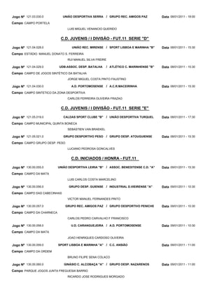 Jogo Nº 121.03.030.0         UNIÃO DESPORTIVA SERRA     / GRUPO REC. AMIGOS PAZ        Data 08/01/2011 - 18:00
Campo CAMPO PORTELA
                                LUIS MIGUEL VENANCIO QUERIDO


                           C.D. JUVENIS / I DIVISÃO - FUT.11 SERIE "D"

Jogo Nº 121.04.028.0              UNIÃO REC. MIRENSE / SPORT LISBOA E MARINHA "B"      Data 08/01/2011 - 15:30
Campo ESTÁDIO MANUEL DONATO S. FERREIRA
                                RUI MANUEL SILVA FREIRE

Jogo Nº 121.04.029.0      UDB-ASSOC. DESP. BATALHA      / ATLÉTICO C. MARINHENSE "B"   Data 08/01/2011 - 15:30
Campo CAMPO DE JOGOS SINTÉTICO DA BATALHA
                                JORGE MIGUEL COSTA PINTO FAUSTINO

Jogo Nº 121.04.030.0              A.D. PORTOMOSENSE     / A.C.R.MACEIRINHA             Data 08/01/2011 - 15:30
Campo CAMPO SINTETICO DA ZONA DESPORTIVA
                                CARLOS FERREIRA OLIVEIRA FRAZAO


                           C.D. JUVENIS / I DIVISÃO - FUT.11 SERIE "E"

Jogo Nº 121.05.019.0         CALDAS SPORT CLUBE "B"     / UNIÃO DESPORTIVA TURQUEL     Data 08/01/2011 - 17:30
Campo CAMPO MUNICIPAL QUINTA BONECA
                                SEBASTIEN VAN BRAEKEL

Jogo Nº 121.05.021.0         GRUPO DESPORTIVO PESO      / GRUPO DESP. ATOUGUIENSE      Data 08/01/2011 - 15:30
Campo CAMPO GRUPO DESP. PESO
                                LUCIANO PEDROSA GONCALVES


                                  C.D. INICIADOS / HONRA - FUT.11

Jogo Nº 130.00.055.0      UNIÃO DESPORTIVA LEIRIA "B" / ASSOC. BENEDITENSE C.D. "A"    Data 09/01/2011 - 15:30
Campo CAMPO DA MATA
                                LUIS CARLOS COSTA MARCELINO

Jogo Nº 130.00.056.0            GRUPO DESP. GUIENSE / INDUSTRIAL D.VIEIRENSE "A"       Data 09/01/2011 - 10:30
Campo CAMPO DAS CABECINHAS
                                VICTOR MANUEL FERNANDES PINTO

Jogo Nº 130.00.057.0           GRUPO REC. AMIGOS PAZ / GRUPO DESPORTIVO PENICHE        Data 09/01/2011 - 10:30
Campo CAMPO DA CHARNECA
                                CARLOS PEDRO CARVALHO F FRANCISCO

Jogo Nº 130.00.058.0              U.D. CARANGUEJEIRA / A.D. PORTOMOSENSE               Data 09/01/2011 - 10:30
Campo CAMPO DA MATA
                                JOAO HENRIQUES CARDOSO OLIVEIRA

Jogo Nº 130.00.059.0      SPORT LISBOA E MARINHA "A" / C.C. ANSIÃO                     Data 09/01/2011 - 11:00
Campo CAMPO DA ORDEM
                                BRUNO FILIPE SENA COLACO

Jogo Nº 130.00.060.0         GINÁSIO C. ALCOBAÇA "A" / GRUPO DESP. NAZARENOS           Data 09/01/2011 - 11:00
Campo PARQUE JOGOS JUNTA FREGUESIA BARRIO
                                RICARDO JOSE RODRIGUES MORGADO
 