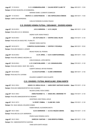 Jogo Nº 131.05.043.0            S. C. E. BOMBARRALENSE     / CALDAS SPORT CLUBE "B"        Data 09/01/2011 - 10:30
Campo ESTADIO MUNICIPAL DO BOMBARRAL
                                  MARIANA ISABEL CLEMENTE DOMINGOS

Jogo Nº 131.05.044.0        GRUPO D. C. A-DOS-FRANCOS      / ASS. ESPEOLÓGICA ÓBIDOS       Data 09/01/2011 - 10:30
Campo CAMPO DAS BARREIRAS
                                  CARLOS FERREIRA OLIVEIRA FRAZAO


                       C.D. DIVISÃO HONRA FUTSAL / SEN.MASC. DIVISÃO HONRA

Jogo Nº 502.00.055.0                    A.R.C.D.MENDIGA    / A.C.R. ANÇOS                  Data 08/01/2011 - 21:00
Campo PAVILHÃO A.R.C.D. MENDIGA
                                  ANDRE FILIPE VIEIRA FRANCO

Jogo Nº 502.00.056.0                   A.R. DO PLANALTO / CENTRO CASAL VELHO               Data 07/01/2011 - 21:30
Campo PAVILHAO DA ASSOC.REC. PLANALTO
                                  DIONISIO VIEIRA SANTOS

Jogo Nº 502.00.057.0          C.BENFICA CALDAS RAINHA      / CENTRO P. POCARIÇA            Data 08/01/2011 - 20:30
Campo PAVILHÃO RAINHA D. LEONOR
                                  BRUNO PEDRO GIL PEREIRA

Jogo Nº 502.00.058.0                       A.C.R. ARNAL / G.D.R. S.BENTO/ARRABAL           Data 08/01/2011 - 18:30
Campo PAVILHÃO GIMNOD. MACEIRA LIS
                                  CARLOS MANUEL LOPES BRITES

Jogo Nº 502.00.059.0              A. D. R. MATA MILAGRES   / U.D. CARANGUEJEIRA            Data 07/01/2011 - 21:30
Campo PAVILHAO ASSOC. DESP. REC. MATA
                                  ALBERTO MANUEL MATIAS PEREIRA

Jogo Nº 502.00.060.0                  A.C.R.D.ST.EUFEMIA / CLUBE D.RIBEIRENSE              Data 08/01/2011 - 21:00
Campo PAVILHAO STA. EUFEMIA
                                  EDUARDO HUMBERTO SECO DUARTE


                          C.D. I DIVISÃO / FUTSAL MASCULINO ZONA NORTE

Jogo Nº 503.01.055.0           ASSOC.C.D. IGREJA VELHA     / UNIÃO DESP. SANTIAGO GUARDA   Data 07/01/2011 - 21:30
Campo PAVILHAO GIMNODESPORTIVO DAS COLMEIAS
                                  WILSON LEONEL ROSA GOMES

Jogo Nº 503.01.056.0                 UNIÃO PACENSE F.C.    / ASSOC.REC. AMARENSE "B"       Data 07/01/2011 - 21:30
Campo PAVILHÃO GIMNODESPORTIVO REDINHA
                                  AGOSTINHO JOSE PENELA JESUS

Jogo Nº 503.01.057.0                  N. SPORT. POMBAL     / CLUBE REC. CHÃS               Data 07/01/2011 - 21:30
Campo PAV. MUN. MANUEL EDUARDO GOMES
                                  RUBEN MANUEL ALEXANDRE BAETA

Jogo Nº 503.01.058.0                   A.D.R. BARREIROS    / A.C.R.D. MAÇÃS D.MARIA        Data 07/01/2011 - 21:30
Campo PAVILHÃO DA A.D.R. BARREIROS
                                  PEDRO NUNO PEREIRA COSTA

Jogo Nº 503.01.059.0                 GARECUS / SANTIAIS / CASA BENFICA POMBAL              Data 08/01/2011 - 21:00
Campo PAV. GIMNODESPORTIVO SANTIAIS
                                  VANIA SOFIA SANTO ROQUE
 