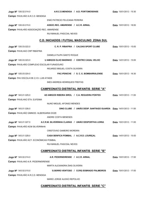 Jogo Nº 530.02.014.0                     A.R.C.D.MENDIGA   / A.D. PORTOMOSENSE          Data 15/01/2012 - 15:30
Campo PAVILHÃO A.R.C.D. MENDIGA
                                  ENIO PATRICIO FELICIANA PEREIRA

Jogo Nº 530.02.015.0              ASSOC.REC. AMARENSE / A.C.R. ARNAL                    Data 15/01/2012 - 18:00
Campo PAVILHÃO ASSOCIAÇÃO REC. AMARENSE
                                  RUI MANUEL PASCOAL NEVES


                          C.D. INICIADOS / FUTSAL MASCULINO ZONA SUL

Jogo Nº 530.03.022.0                     C. R. P. RIBAFRIA / CALDAS SPORT CLUBE         Data 15/01/2012 - 15:00
Campo PAVILHAO CRP RIBAFRIA
                                  DANIELA FILIPA SANTO ROQUE

Jogo Nº 530.03.023.0           U AMIGOS OLHO MARINHO       / CENTRO CASAL VELHO         Data 14/01/2012 - 15:00
Campo PAVILHÃO COMPLEXO ESCOLAR FURADOURO
                                  RICARDO MIGUEL COSTA OLIVEIRA

Jogo Nº 530.03.024.0                       PAC-PENICHE     / S. C. E. BOMBARRALENSE     Data 15/01/2012 - 16:30
Campo PAV ESCOLA EB 2,3 D. LUIS ATAIDE
                                  INES ANDREIA HENRIQUES FREITAS


                            CAMPEONATO DISTRITAL INFANTIS SERIE "A"

Jogo Nº 543.01.025.0           AD AMIGOS RIBEIRA SIROL     / C.A. REGUEIRA PONTES       Data 14/01/2012 - 11:00
Campo PAVILHAO STA. EUFEMIA
                                  NUNO MIGUEL AFONSO MENDES

Jogo Nº 543.01.026.0                         DINO CLUBE / UNIÃO DESP. SANTIAGO GUARDA   Data 14/01/2012 - 11:00
Campo PAVILHÃO GIMNOD. ALBERGARIA DOZE
                                  ANDRE COSTA MENESES

Jogo Nº 543.01.027.0        A.C.R.M. SILVEIRINHA CLARAS    / UNIÃO DESPORTIVA LEIRIA    Data 15/01/2012 - 11:00
Campo PAVILHÂO ACM SILVEIRINHA
                                  CRISTOVAO GAMEIRO MOREIRA

Jogo Nº 543.01.028.0              CASA BENFICA POMBAL      / A.C.R.D. LOURIÇAL          Data 14/01/2012 - 15:00
Campo PAVILHÃO ACT. ECONÓMICAS POMBAL
                                  RUI MANUEL PASCOAL NEVES


                            CAMPEONATO DISTRITAL INFANTIS SERIE "B"

Jogo Nº 543.02.014.0                A.R. PEDERNEIRENSE     / A.C.R. ARNAL               Data 15/01/2012 - 17:00
Campo PAVILHAO A.R. PEDERNEIRENSE
                                  MARTA ALEXANDRA DIAS OLIVEIRA

Jogo Nº 543.02.015.0                  G.SERRO VENTOSO / CCRQ SOBRADO PALMEIROS          Data 15/01/2012 - 17:00
Campo PAVILHÃO A.R.C.D. MENDIGA
                                  MARIO JORGE ALEIXO REPOLHO


                            CAMPEONATO DISTRITAL INFANTIS SERIE "C"
 
