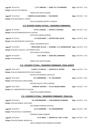 Jogo Nº 543.03.019.0                    C. R. P. RIBAFRIA / ASSOC. R.C. CATARINENSE      Data 15/01/2012 - 17:00
Campo PAVILHAO CRP RIBAFRIA
                                 ANDRE FILIPE SANTOS NAZARE

Jogo Nº 543.03.020.0          C.BENFICA CALDAS RAINHA      / PAC-PENICHE                 Data 14/01/2012 - 11:00
Campo PAVILHÃO RAINHA D. LEONOR
                                 PAULO ALEXANDRE NAZARIO FLORENCIA


                         C.D. DIVISÃO HONRA FUTSAL / SENIORES FEMININOS

Jogo Nº 551.00.008.0                  A.C.R.D. LOURIÇAL    / CENTRO P. POCARIÇA          Data 13/01/2012 - 21:30
Campo PAVILHAO GIMNODESPORTIVO LOURICAL
                                 CRISTOVAO GAMEIRO MOREIRA

Jogo Nº 551.00.051.0                   C.R. GOLPILHEIRA / CENTRO CASAL VELHO             Data 14/01/2012 - 20:30
Campo PAVILHÃO MUNICIPAL DA BATALHA
                                 DANIEL FIGUEIRINHAS SILVA

Jogo Nº 551.00.054.0               GRUPO DESP. DA ILHA / ACADEMIA - A. D. CARANGUEJEIR   Data 14/01/2012 - 21:00
Campo PAVILHÃO COLEGIO D. LUIS PEREIRA COSTA
                                 SILVIA CARLA ALVES PEREIRA

Jogo Nº 551.00.055.0                       A.D.C. VIDAIS   / ASSOC.REC. AMARENSE         Data 14/01/2012 - 21:00
Campo PAVILHÃO MATA
                                 ANDRE FILIPE SANTOS NAZARE


                       C.D. I DIVISÃO FUTSAL / SENIORES FEMININOS ZONA NORTE

Jogo Nº 552.01.005.0               CLUBE R. C.O ABELHA     / CENTRO R.F.A. ANTÕES        Data 14/01/2012 - 17:00
Campo PAVILHAO GIMNODESPORTIVO DAS COLMEIAS
                                 ANA RITA CASTANHEIRA LOPES SILVA

Jogo Nº 552.01.006.0                  G.D. CARREIRENSE     / A.C. AVELARENSE             Data 14/01/2012 - 18:00
Campo PAVILHAO ESCOLA SANTA ISABEL
                                 ANTONIO AUGUSTO JESUS CARDOSO

Jogo Nº 552.01.008.0                 GARECUS / SANTIAIS / A.C.R.D. MAÇÃS D.MARIA         Data 15/01/2012 - 17:00
Campo PAV. GIMNODESPORTIVO SANTIAIS
                                 CRISTOVAO GAMEIRO MOREIRA


                        C.D. I DIVISÃO FUTSAL / SENIORES FEMININOS ZONA SUL

Jogo Nº 552.02.006.0               A.D. PORTOMOSENSE       / CCRQ SOBRADO PALMEIROS      Data 14/01/2012 - 21:30
Campo PAVILHÃO GIMNOD. PORTO MÓS
                                 INES ANDREIA HENRIQUES FREITAS

Jogo Nº 552.02.007.0                   S.C.R. GAEIRENSE / A.R. PEDERNEIRENSE             Data 14/01/2012 - 19:00
Campo PAVILHAO SOC.C.R.GAEIRENSE
                                 FERNANDO GOMES GERMANO

Jogo Nº 552.02.008.0                       A.C.R. ARNAL / CENTRO CULT. REC. D. FUAS      Data 14/01/2012 - 17:00
Campo PAVILHÃO GIMNOD. MACEIRA LIS
                                 DIOGO CARREIRA ROSA FERREIRA ALEXANDRE
 