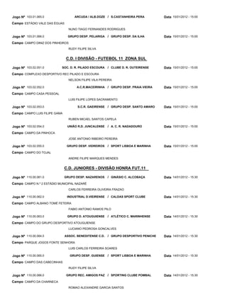Jogo Nº 103.01.065.0                ARCUDA / ALB.DOZE / S.CASTANHEIRA PERA            Data 15/01/2012 - 15:00
Campo ESTÁDIO VALE DAS ÉGUAS
                                 NUNO TIAGO FERNANDES RODRIGUES

Jogo Nº 103.01.066.0            GRUPO DESP. PELARIGA / GRUPO DESP. DA ILHA            Data 15/01/2012 - 15:00
Campo CAMPO DINIZ DOS PINHEIROS
                                 RUDY FILIPE SILVA


                               C.D. I DIVISÃO - FUTEBOL 11 ZONA SUL

Jogo Nº 103.02.051.0        SOC. D. R. PILADO ESCOURA    / CLUBE D. R. OUTEIRENSE     Data 15/01/2012 - 15:00
Campo COMPLEXO DESPORTIVO REC PILADO E ESCOURA
                                 NELSON FILIPE VILA PEREIRA

Jogo Nº 103.02.052.0                  A.C.R.MACEIRINHA / GRUPO DESP. PRAIA VIEIRA     Data 15/01/2012 - 15:00
Campo CAMPO CASA PESSOAL
                                 LUIS FILIPE LOPES SACRAMENTO

Jogo Nº 103.02.053.0                  S.C.R. GAEIRENSE / GRUPO DESP. SANTO AMARO      Data 15/01/2012 - 15:00
Campo CAMPO LUIS FILIPE GAMA
                                 RUBEN MICAEL SANTOS CAPELA

Jogo Nº 103.02.054.0            UNIÃO R.D. JUNCALENSE    / A. C. R. NADADOURO         Data 15/01/2012 - 15:00
Campo CAMPO DA PINHOCA
                                 JOSE ANTONIO RIBEIRO PEREIRA

Jogo Nº 103.02.055.0            GRUPO DESP. VIDREIROS    / SPORT LISBOA E MARINHA     Data 15/01/2012 - 15:00
Campo CAMPO DO TOJAL
                                 ANDRE FILIPE MARQUES MENDES


                               C.D. JUNIORES - DIVISÃO HONRA FUT.11

Jogo Nº 110.00.061.0           GRUPO DESP. NAZARENOS     / GINÁSIO C. ALCOBAÇA        Data 14/01/2012 - 15:30
Campo CAMPO N.º 2 ESTÁDIO MUNICIPAL NAZARÉ
                                 CARLOS FERREIRA OLIVEIRA FRAZAO

Jogo Nº 110.00.062.0            INDUSTRIAL D.VIEIRENSE / CALDAS SPORT CLUBE           Data 14/01/2012 - 15:30
Campo CAMPO ALBANO TOMÉ FETEIRA
                                 FABIO ANTONIO RAMOS PILO

Jogo Nº 110.00.063.0            GRUPO D. ATOUGUIENSE     / ATLÉTICO C. MARINHENSE     Data 14/01/2012 - 15:30
Campo CAMPO DO GRUPO DESPORTIVO ATOUGUIENSE
                                 LUCIANO PEDROSA GONCALVES

Jogo Nº 110.00.064.0           ASSOC. BENEDITENSE C.D.   / GRUPO DESPORTIVO PENICHE   Data 14/01/2012 - 15:30
Campo PARQUE JOGOS FONTE SENHORA
                                 LUIS CARLOS FERREIRA SOARES

Jogo Nº 110.00.065.0              GRUPO DESP. GUIENSE / SPORT LISBOA E MARINHA        Data 14/01/2012 - 15:30
Campo CAMPO DAS CABECINHAS
                                 RUDY FILIPE SILVA

Jogo Nº 110.00.066.0            GRUPO REC. AMIGOS PAZ / SPORTING CLUBE POMBAL         Data 14/01/2012 - 15:30
Campo CAMPO DA CHARNECA
                                 ROMAO ALEXANDRE GARCIA SANTOS
 