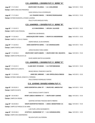 C.D. JUNIORES - I DIVISÃO FUT.11 SERIE "A"

Jogo Nº 111.01.043.0              GRUPO DESP. PELARIGA / A.C. AVELARENSE                 Data 14/01/2012 - 15:30
Campo CAMPO DINIZ DOS PINHEIROS
                                  NUNO GONCALO SILVA RODRIGUES

Jogo Nº 111.01.044.0                A.D. FIGUEIRO VINHOS   / RECREIO PEDROGUENSE         Data 14/01/2012 - 15:30
Campo ESTÁDIO MUNICIPAL AFONSO LACERDA
                                  PAULO FILIPE MARQUES PAPEL


                            C.D. JUNIORES - I DIVISÃO FUT.11 SERIE "B"

Jogo Nº 111.02.041.0                   A.C.R.MACEIRINHA / ARCUDA / ALB.DOZE              Data 14/01/2012 - 15:30
Campo CAMPO CASA PESSOAL
                                  SEBASTIEN VAN BRAEKEL

Jogo Nº 111.02.042.0          ASSOCIAÇÃO DESP. RANHA       / GRUPO D.R. BIDOEIRENSE      Data 14/01/2012 - 15:30
Campo CAMPO N.º 2 DA A.D. RANHA
                                  ANDRE MANUEL ALVES MOREIRA

Jogo Nº 111.02.043.0          UNIÃO DESPORTIVA SERRA       / CD CARANGUEJEIRA            Data 15/01/2012 - 15:00
Campo CAMPO PORTELA
                                  JORGE RICARDO FARIA GOMES

Jogo Nº 111.02.044.0        GRUPO DESP. SANTO AMARO        / GRUPO DESP. REC. BOAVISTA   Data 14/01/2012 - 15:30
Campo CAMPO ESTRELAS DO LIS
                                  DAVID ANDRE SANTOS ALEXANDRE


                            C.D. JUNIORES - I DIVISÃO FUT.11 SERIE "C"

Jogo Nº 111.03.031.0              CLUBE DESP. PATAIENSE    / A.D. PORTOMOSENSE           Data 14/01/2012 - 15:30
Campo CAMPO DA FLORESTA
                                  BRUNO MIGUEL FRANCISCO SANTOS

Jogo Nº 111.03.033.0                 UNIÃO REC. MIRENSE / ASS. ESPEOLÓGICA ÓBIDOS        Data 14/01/2012 - 15:30
Campo ESTÁDIO MANUEL DONATO S. FERREIRA
                                  PAULO SERGIO RODRIGUES FERRAS


                                  C.D. JUVENIS / DIVISÃO HONRA FUT.11

Jogo Nº 120.00.061.0      UNIÃO DESPORTIVA LEIRIA "B" / GRUPO REC. AMIGOS PAZ            Data 14/01/2012 - 15:30
Campo CAMPO DA MATA
                                  NUNO GONCALO SANTO CADETE

Jogo Nº 120.00.062.0       SPORT LISBOA E MARINHA "A" / GRUPO DESP. GUIENSE              Data 14/01/2012 - 15:30
Campo CAMPO DA ORDEM
                                  QUINTINO ANTONIO FRAGOSO BENTO RIBEIRO

Jogo Nº 120.00.063.0       GRUPO DESPORTIVO PENICHE / ASSOC. BENEDITENSE C.D.            Data 14/01/2012 - 15:30
Campo CAMPO DO PARQUE 25 DE ABRIL
                                  LUIS FILIPE LOPES SACRAMENTO

Jogo Nº 120.00.064.0       ATLÉTICO C. MARINHENSE "A" / U.D. CARANGUEJEIRA               Data 14/01/2012 - 14:00
Campo CAMPO DAS CAMARNEIRAS
                                  NELSON FILIPE VILA PEREIRA
 