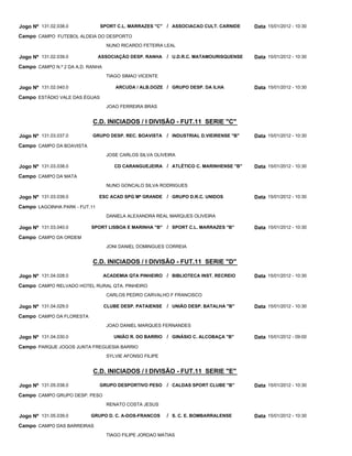 Jogo Nº 131.02.038.0           SPORT C.L. MARRAZES "C"    / ASSOCIACAO CULT. CARNIDE     Data 15/01/2012 - 10:30
Campo CAMPO FUTEBOL ALDEIA DO DESPORTO
                                   NUNO RICARDO FETEIRA LEAL

Jogo Nº 131.02.039.0           ASSOCIAÇÃO DESP. RANHA     / U.D.R.C. MATAMOURISQUENSE    Data 15/01/2012 - 10:30
Campo CAMPO N.º 2 DA A.D. RANHA
                                   TIAGO SIMAO VICENTE

Jogo Nº 131.02.040.0                  ARCUDA / ALB.DOZE / GRUPO DESP. DA ILHA            Data 15/01/2012 - 10:30
Campo ESTÁDIO VALE DAS ÉGUAS
                                   JOAO FERREIRA BRAS


                           C.D. INICIADOS / I DIVISÃO - FUT.11 SERIE "C"

Jogo Nº 131.03.037.0       GRUPO DESP. REC. BOAVISTA      / INDUSTRIAL D.VIEIRENSE "B"   Data 15/01/2012 - 10:30
Campo CAMPO DA BOAVISTA
                                   JOSE CARLOS SILVA OLIVEIRA

Jogo Nº 131.03.038.0                  CD CARANGUEJEIRA / ATLÉTICO C. MARINHENSE "B"      Data 15/01/2012 - 10:30
Campo CAMPO DA MATA
                                   NUNO GONCALO SILVA RODRIGUES

Jogo Nº 131.03.039.0           ESC ACAD SPG Mª GRANDE / GRUPO D.R.C. UNIDOS              Data 15/01/2012 - 10:30
Campo LAGOINHA PARK - FUT.11
                                   DANIELA ALEXANDRA REAL MARQUES OLIVEIRA

Jogo Nº 131.03.040.0       SPORT LISBOA E MARINHA "B" / SPORT C.L. MARRAZES "B"          Data 15/01/2012 - 10:30
Campo CAMPO DA ORDEM
                                   JONI DANIEL DOMINGUES CORREIA


                           C.D. INICIADOS / I DIVISÃO - FUT.11 SERIE "D"

Jogo Nº 131.04.028.0              ACADEMIA QTA PINHEIRO / BIBLIOTECA INST. RECREIO       Data 15/01/2012 - 10:30
Campo CAMPO RELVADO HOTEL RURAL QTA. PINHEIRO
                                   CARLOS PEDRO CARVALHO F FRANCISCO

Jogo Nº 131.04.029.0              CLUBE DESP. PATAIENSE   / UNIÃO DESP. BATALHA "B"      Data 15/01/2012 - 10:30
Campo CAMPO DA FLORESTA
                                   JOAO DANIEL MARQUES FERNANDES

Jogo Nº 131.04.030.0                 UNIÃO R. DO BARRIO   / GINÁSIO C. ALCOBAÇA "B"      Data 15/01/2012 - 09:00
Campo PARQUE JOGOS JUNTA FREGUESIA BARRIO
                                   SYLVIE AFONSO FILIPE


                           C.D. INICIADOS / I DIVISÃO - FUT.11 SERIE "E"

Jogo Nº 131.05.038.0           GRUPO DESPORTIVO PESO      / CALDAS SPORT CLUBE "B"       Data 15/01/2012 - 10:30
Campo CAMPO GRUPO DESP. PESO
                                   RENATO COSTA JESUS

Jogo Nº 131.05.039.0      GRUPO D. C. A-DOS-FRANCOS       / S. C. E. BOMBARRALENSE       Data 15/01/2012 - 10:30
Campo CAMPO DAS BARREIRAS
                                   TIAGO FILIPE JORDAO MATIAS
 