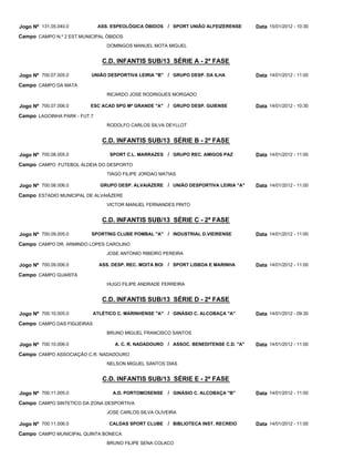 Jogo Nº 131.05.040.0          ASS. ESPEOLÓGICA ÓBIDOS / SPORT UNIÃO ALFEIZERENSE       Data 15/01/2012 - 10:30
Campo CAMPO N.º 2 EST.MUNICIPAL ÓBIDOS
                                 DOMINGOS MANUEL MOTA MIGUEL


                               C.D. INFANTIS SUB/13 SÉRIE A - 2ª FASE

Jogo Nº 700.07.005.0      UNIÃO DESPORTIVA LEIRIA "B" / GRUPO DESP. DA ILHA            Data 14/01/2012 - 11:00
Campo CAMPO DA MATA
                                 RICARDO JOSE RODRIGUES MORGADO

Jogo Nº 700.07.006.0      ESC ACAD SPG Mª GRANDE "A"      / GRUPO DESP. GUIENSE        Data 14/01/2012 - 10:30
Campo LAGOINHA PARK - FUT.7
                                 RODOLFO CARLOS SILVA DEYLLOT


                               C.D. INFANTIS SUB/13 SÉRIE B - 2ª FASE

Jogo Nº 700.08.005.0              SPORT C.L. MARRAZES / GRUPO REC. AMIGOS PAZ          Data 14/01/2012 - 11:00
Campo CAMPO FUTEBOL ALDEIA DO DESPORTO
                                 TIAGO FILIPE JORDAO MATIAS

Jogo Nº 700.08.006.0          GRUPO DESP. ALVAIÁZERE / UNIÃO DESPORTIVA LEIRIA "A"     Data 14/01/2012 - 11:00
Campo ESTADIO MUNICIPAL DE ALVAIÁZERE
                                 VICTOR MANUEL FERNANDES PINTO


                               C.D. INFANTIS SUB/13 SÉRIE C - 2ª FASE

Jogo Nº 700.09.005.0      SPORTING CLUBE POMBAL "A" / INDUSTRIAL D.VIEIRENSE           Data 14/01/2012 - 11:00
Campo CAMPO DR. ARMINDO LOPES CAROLINO
                                 JOSE ANTONIO RIBEIRO PEREIRA

Jogo Nº 700.09.006.0          ASS. DESP. REC. MOITA BOI   / SPORT LISBOA E MARINHA     Data 14/01/2012 - 11:00
Campo CAMPO GUARITA
                                 HUGO FILIPE ANDRADE FERREIRA


                               C.D. INFANTIS SUB/13 SÉRIE D - 2ª FASE

Jogo Nº 700.10.005.0        ATLÉTICO C. MARINHENSE "A" / GINÁSIO C. ALCOBAÇA "A"       Data 14/01/2012 - 09:30
Campo CAMPO DAS FIGUEIRAS
                                 BRUNO MIGUEL FRANCISCO SANTOS

Jogo Nº 700.10.006.0                A. C. R. NADADOURO / ASSOC. BENEDITENSE C.D. "A"   Data 14/01/2012 - 11:00
Campo CAMPO ASSOCIAÇÃO C.R. NADADOURO
                                 NELSON MIGUEL SANTOS DIAS


                               C.D. INFANTIS SUB/13 SÉRIE E - 2ª FASE

Jogo Nº 700.11.005.0               A.D. PORTOMOSENSE      / GINÁSIO C. ALCOBAÇA "B"    Data 14/01/2012 - 11:00
Campo CAMPO SINTETICO DA ZONA DESPORTIVA
                                 JOSE CARLOS SILVA OLIVEIRA

Jogo Nº 700.11.006.0              CALDAS SPORT CLUBE      / BIBLIOTECA INST. RECREIO   Data 14/01/2012 - 11:00
Campo CAMPO MUNICIPAL QUINTA BONECA
                                 BRUNO FILIPE SENA COLACO
 