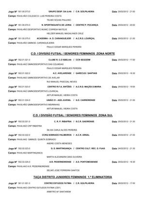 Jogo Nº 551.00.073.0                GRUPO DESP. DA ILHA / C.R. GOLPILHEIRA            Data 25/02/2012 - 21:00
Campo PAVILHÃO COLEGIO D. LUIS PEREIRA COSTA
                                  TELMO SOUSA PAULINO

Jogo Nº 551.00.074.0          N. SPORTINGUISTA DE LEIRIA   / CENTRO P. POCARIÇA       Data 25/02/2012 - 20:00
Campo PAVILHÃO DESPORTIVO MUNIC CORREIA MATEUS
                                  HELDER MANUEL MAGALHAES CRUZ

Jogo Nº 551.00.075.0      ACADEMIA - A. D. CARANGUEJEIR    / A.C.R.D. LOURIÇAL        Data 25/02/2012 - 21:00
Campo PAVILHÃO GIMNOD. CARANGUEJEIRA
                                  PAULO CESAR MARQUES PEREIRA


                       C.D. I DIVISÃO FUTSAL / SENIORES FEMININOS ZONA NORTE

Jogo Nº 552.01.021.0                CLUBE R. C.O ABELHA    / CCR SEGODIM              Data 25/02/2012 - 17:00
Campo PAVILHAO GIMNODESPORTIVO DAS COLMEIAS
                                  PAULO CESAR MARQUES PEREIRA

Jogo Nº 552.01.022.0                   A.C. AVELARENSE / GARECUS / SANTIAIS           Data 25/02/2012 - 16:30
Campo PAVILHAO GIMNODESPORTIVO DE AVELAR
                                  RUI MANUEL PASCOAL NEVES

Jogo Nº 552.01.023.0               CENTRO R.F.A. ANTÕES / A.C.R.D. MAÇÃS D.MARIA      Data 25/02/2012 - 19:00
Campo PAVILHAO GIMNODESPORTIVO LOURICAL
                                  ARTUR MANUEL VIEIRA COSTA

Jogo Nº 552.01.024.0              UNIÃO 21 - ASS JUVENIL   / G.D. CARREIRENSE         Data 25/02/2012 - 21:00
Campo PAVILHÃO GIMNODESPORTIVO MEIRINHAS
                                  ARTUR MANUEL VIEIRA COSTA


                        C.D. I DIVISÃO FUTSAL / SENIORES FEMININOS ZONA SUL

Jogo Nº 552.02.021.0                    C. R. P. RIBAFRIA / S.C.R. GAEIRENSE          Data 25/02/2012 - 21:30
Campo PAVILHAO CRP RIBAFRIA
                                  SILVIA CARLA ALVES PEREIRA

Jogo Nº 552.02.022.0          CCRQ SOBRADO PALMEIROS / A.C.R. ARNAL                   Data 25/02/2012 - 21:00
Campo PAVILHAO GIMNOD. QUINTA SOBRADO
                                  ANDRE COSTA MENESES

Jogo Nº 552.02.023.0                  G. D. MARTINGANÇA / CENTRO CULT. REC. D. FUAS   Data 24/02/2012 - 21:30
Campo PAVILHAO MARTINGANCA
                                  MARTA ALEXANDRA DIAS OLIVEIRA

Jogo Nº 552.02.024.0                A.R. PEDERNEIRENSE     / A.D. PORTOMOSENSE        Data 25/02/2012 - 16:30
Campo PAVILHAO A.R. PEDERNEIRENSE
                                  SELMO JOSE FERREIRA SANTOS


                        TAÇA DISTRITO JUNIORES FEMININOS 1.ª ELIMINATORIA

Jogo Nº 561.01.001.0            CENTRO ESTUDOS FATIMA      / C.R. GOLPILHEIRA         Data 26/02/2012 - 17:00
Campo PAVILHAO CENTRO ESTUDOS FATIMA (CEF)
                                  ARBITRO AF SANTAREM
 
