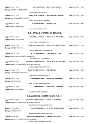 Jogo Nº 103.01.131.0                 A.C. AVELARENSE / GRUPO DESP. DA ILHA           Data 27/02/2011 - 15:00
Campo CAMPO DA CABEÇA GORDA
                               SERGIO MAURICIO QUERIDO

Jogo Nº 103.01.132.0           GRUPO DESP. PELARIGA / ASS. DESP. REC. MOITA BOI      Data 27/02/2011 - 15:00
Campo CAMPO DINIZ DOS PINHEIROS
                               PAULO MANUEL BENTO MARQUES

Jogo Nº 103.01.133.0                G. ALEGRE E UNIDO / MOTOR CLUBE                  Data 27/02/2011 - 15:00
Campo CAMPO DAS PEDRAS
                               JOAO FILIPE VELHINHO SILVA


                              C.D. I DIVISÃO - FUTEBOL 11 ZONA SUL

Jogo Nº 103.02.024.0              GRUPO D.R.C. UNIDOS   / GRUPO DESP. PRAIA VIEIRA   Data 26/02/2011 - 16:00
Campo CAMPO 22 DE JUNHO
                               RUBEN MICAEL SANTOS CAPELA

Jogo Nº 103.02.113.0           UNIÃO R.D. JUNCALENSE    / GRUPO DESP. SANTO AMARO    Data 27/02/2011 - 15:00
Campo CAMPO DA PINHOCA
                               CARLOS FERREIRA OLIVEIRA FRAZAO

Jogo Nº 103.02.114.0               A. C. R. NADADOURO / ÓBIDOS SPORT CLUBE           Data 27/02/2011 - 15:00
Campo CAMPO ASSOCIAÇÃO C.R. NADADOURO
                               LUIS FILIPE LOPES SACRAMENTO

Jogo Nº 103.02.116.0       GRUPO DESP. ATOUGUIENSE / SOC. D. R. PILADO ESCOURA       Data 27/02/2011 - 15:00
Campo CAMPO DO GRUPO DESPORTIVO ATOUGUIENSE
                               LUIS MIGUEL CARDOSO DIONISIO

Jogo Nº 103.02.117.0          CLUBE D. R. OUTEIRENSE / C.D. MOITENSE                 Data 27/02/2011 - 15:00
Campo CAMPO DAS CAMARNEIRAS
                               LUIS CARLOS FERREIRA SOARES

Jogo Nº 103.02.118.0              U.D. CARANGUEJEIRA / INDUSTRIAL D.VIEIRENSE        Data 27/02/2011 - 15:00
Campo CAMPO DA MATA
                               JOSE ANTONIO RIBEIRO PEREIRA

Jogo Nº 103.02.119.0                 A.C.R.MACEIRINHA / GRUPO DESP. VIDREIROS        Data 27/02/2011 - 15:00
Campo CAMPO DO OUTEIRO
                               FABIO ANTONIO RAMOS PILO


                             C.D. JUNIORES - DIVISÃO HONRA FUT.11

Jogo Nº 110.00.085.0       GRUPO DESP. ATOUGUIENSE / SPORT C.L. MARRAZES             Data 26/02/2011 - 15:30
Campo CAMPO DO GRUPO DESPORTIVO ATOUGUIENSE
                               CARLOS FERREIRA OLIVEIRA FRAZAO

Jogo Nº 110.00.086.0              U.D. CARANGUEJEIRA / SPORTING CLUBE POMBAL         Data 26/02/2011 - 15:30
Campo CAMPO DA MATA
                               BRUNO ANTONIO GORDO LAINS LOPES

Jogo Nº 110.00.087.0         GRUPO DESP. NAZARENOS      / GINÁSIO C. ALCOBAÇA        Data 26/02/2011 - 15:30
Campo CAMPO N.º 2 ESTÁDIO MUNICIPAL NAZARÉ
                               ANDRE GONCALO SANTOS DUARTE
 