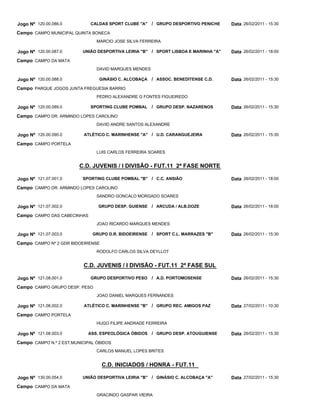 Jogo Nº 120.00.086.0         CALDAS SPORT CLUBE "A"    / GRUPO DESPORTIVO PENICHE    Data 26/02/2011 - 15:30
Campo CAMPO MUNICIPAL QUINTA BONECA
                                MARCIO JOSE SILVA FERREIRA

Jogo Nº 120.00.087.0      UNIÃO DESPORTIVA LEIRIA "B" / SPORT LISBOA E MARINHA "A"   Data 26/02/2011 - 18:00
Campo CAMPO DA MATA
                                DAVID MARQUES MENDES

Jogo Nº 120.00.088.0             GINÁSIO C. ALCOBAÇA   / ASSOC. BENEDITENSE C.D.     Data 26/02/2011 - 15:30
Campo PARQUE JOGOS JUNTA FREGUESIA BARRIO
                                PEDRO ALEXANDRE G FONTES FIGUEIREDO

Jogo Nº 120.00.089.0         SPORTING CLUBE POMBAL     / GRUPO DESP. NAZARENOS       Data 26/02/2011 - 15:30
Campo CAMPO DR. ARMINDO LOPES CAROLINO
                                DAVID ANDRE SANTOS ALEXANDRE

Jogo Nº 120.00.090.0       ATLÉTICO C. MARINHENSE "A" / U.D. CARANGUEJEIRA           Data 26/02/2011 - 15:30
Campo CAMPO PORTELA
                                LUIS CARLOS FERREIRA SOARES


                         C.D. JUVENIS / I DIVISÃO - FUT.11 2ª FASE NORTE

Jogo Nº 121.07.001.0      SPORTING CLUBE POMBAL "B" / C.C. ANSIÃO                    Data 26/02/2011 - 18:00
Campo CAMPO DR. ARMINDO LOPES CAROLINO
                                SANDRO GONCALO MORGADO SOARES

Jogo Nº 121.07.002.0            GRUPO DESP. GUIENSE / ARCUDA / ALB.DOZE              Data 26/02/2011 - 18:00
Campo CAMPO DAS CABECINHAS
                                JOAO RICARDO MARQUES MENDES

Jogo Nº 121.07.003.0          GRUPO D.R. BIDOEIRENSE   / SPORT C.L. MARRAZES "B"     Data 26/02/2011 - 15:30
Campo CAMPO Nº 2 GDR BIDOEIRENSE
                                RODOLFO CARLOS SILVA DEYLLOT


                          C.D. JUVENIS / I DIVISÃO - FUT.11 2ª FASE SUL

Jogo Nº 121.08.001.0         GRUPO DESPORTIVO PESO     / A.D. PORTOMOSENSE           Data 26/02/2011 - 15:30
Campo CAMPO GRUPO DESP. PESO
                                JOAO DANIEL MARQUES FERNANDES

Jogo Nº 121.08.002.0       ATLÉTICO C. MARINHENSE "B" / GRUPO REC. AMIGOS PAZ        Data 27/02/2011 - 10:30
Campo CAMPO PORTELA
                                HUGO FILIPE ANDRADE FERREIRA

Jogo Nº 121.08.003.0        ASS. ESPEOLÓGICA ÓBIDOS / GRUPO DESP. ATOUGUIENSE        Data 26/02/2011 - 15:30
Campo CAMPO N.º 2 EST.MUNICIPAL ÓBIDOS
                                CARLOS MANUEL LOPES BRITES


                                   C.D. INICIADOS / HONRA - FUT.11

Jogo Nº 130.00.054.0      UNIÃO DESPORTIVA LEIRIA "B" / GINÁSIO C. ALCOBAÇA "A"      Data 27/02/2011 - 15:30
Campo CAMPO DA MATA
                                GRACINDO GASPAR VIEIRA
 