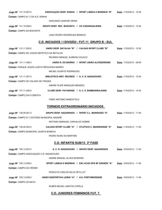 Jogo Nº 131.10.007.0         ASSOCIAÇÃO DESP. RANHA        / SPORT LISBOA E MARINHA "B"   Data 11/03/2012 - 10:30
Campo CAMPO N.º 2 DA A.D. RANHA
                                   GRACINDO GASPAR VIEIRA

Jogo Nº 131.10.008.0       GRUPO DESP. REC. BOAVISTA       / CD CARANGUEJEIRA             Data 11/03/2012 - 10:30
Campo CAMPO DA BOAVISTA
                                   JOAO PEDRO RODRIGUES BRANCO


                        C.D. INICIADOS / I DIVISÃO - FUT.11 GRUPO B - SUL

Jogo Nº 131.11.005.0          UNIÃO DESP. BATALHA "B"      / CALDAS SPORT CLUBE "B"       Data 11/03/2012 - 10:30
Campo CAMPO DE JOGOS SINTÉTICO DA BATALHA
                                   RICARDO MANUEL ALMEIDA COLACO

Jogo Nº 131.11.006.0                 UNIÃO R. DO BARRIO    / SPORT UNIÃO ALFEIZERENSE     Data 11/03/2012 - 09:00
Campo PARQUE JOGOS JUNTA FREGUESIA BARRIO
                                   MICAEL DUARTE RODRIGUES

Jogo Nº 131.11.007.0         BIBLIOTECA INST. RECREIO      / A. C. R. NADADOURO           Data 11/03/2012 - 10:30
Campo CAMPO DO VALADO DE FRADES
                                   ANDRE FILIPE MARQUES MENDES

Jogo Nº 131.11.008.0              CLUBE DESP. PATAIENSE    / S. C. E. BOMBARRALENSE       Data 11/03/2012 - 10:30
Campo CAMPO DA FLORESTA
                                   FABIO ANTONIO RAMOS PILO


                                  TORNEIO EXTRAORDINÁRIO INICIADOS

Jogo Nº 136.00.001.0          GRUPO DESP. NAZARENOS        / SPORT C.L. MARRAZES "A"      Data 11/03/2012 - 11:00
Campo CAMPO N.º 2 ESTÁDIO MUNICIPAL NAZARÉ
                                   ANTONIO EMANUEL CARVALHO NOBRE

Jogo Nº 136.00.002.0          CALDAS SPORT CLUBE "A"       / ATLÉTICO C. MARINHENSE "A"   Data 11/03/2012 - 11:00
Campo CAMPO MUNICIPAL QUINTA BONECA
                                   PEDRO NUNO SA MARTINS


                                       C.D. INFANTIS SUB/13 3ª FASE

Jogo Nº 700.13.007.0                 A. C. R. NADADOURO / GRUPO DESP. NAZARENOS           Data 10/03/2012 - 11:00
Campo CAMPO ASSOCIAÇÃO C.R. NADADOURO
                                   ANDRE MANUEL ALVES MOREIRA

Jogo Nº 700.13.008.0          SPORT LISBOA E MARINHA / ESC ACAD SPG Mª GRANDE "A"         Data 10/03/2012 - 11:00
Campo CAMPO DA ORDEM
                                   RODOLFO CARLOS SILVA DEYLLOT

Jogo Nº 700.13.009.0      UNIÃO DESPORTIVA LEIRIA "A" / A.D. PORTOMOSENSE                 Data 10/03/2012 - 11:00
Campo CAMPO DA MATA
                                   RUBEN MICAEL SANTOS CAPELA


                                    C.D. JUNIORES FEMININOS FUT. 7
 