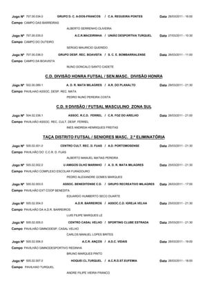 Jogo Nº 707.00.034.0        GRUPO D. C. A-DOS-FRANCOS       / C.A. REGUEIRA PONTES        Data 26/03/2011 - 16:00
Campo CAMPO DAS BARREIRAS
                                   ALBERTO SERRENHO OLIVEIRA

Jogo Nº 707.00.035.0                    A.C.R.MACEIRINHA / UNIÃO DESPORTIVA TURQUEL       Data 27/03/2011 - 10:30
Campo CAMPO DO OUTEIRO
                                   SERGIO MAURICIO QUERIDO

Jogo Nº 707.00.036.0        GRUPO DESP. REC. BOAVISTA       / S. C. E. BOMBARRALENSE      Data 26/03/2011 - 11:00
Campo CAMPO DA BOAVISTA
                                   NUNO GONCALO SANTO CADETE


                       C.D. DIVISÃO HONRA FUTSAL / SEN.MASC. DIVISÃO HONRA

Jogo Nº 502.00.089.1               A. D. R. MATA MILAGRES   / A.R. DO PLANALTO            Data 29/03/2011 - 21:30
Campo PAVILHAO ASSOC. DESP. REC. MATA
                                   PEDRO NUNO PEREIRA COSTA


                           C.D. II DIVISÃO / FUTSAL MASCULINO ZONA SUL

Jogo Nº 504.02.036.1                ASSOC. R.C.D. FERREL / C.R. FOZ DO ARELHO             Data 26/03/2011 - 21:00
Campo PAVILHÃO ASSOC. REC. CULT. DESP. FERREL
                                   INES ANDREIA HENRIQUES FREITAS


                   TAÇA DISTRITO FUTSAL / SENIORES MASC. 2.ª ELIMINATÓRIA

Jogo Nº 505.02.001.0         CENTRO CULT. REC. D. FUAS / A.D. PORTOMOSENSE                Data 25/03/2011 - 21:30
Campo PAVILHÃO DO C.C.R. D. FUAS
                                   ALBERTO MANUEL MATIAS PEREIRA

Jogo Nº 505.02.002.0           U AMIGOS OLHO MARINHO        / A. D. R. MATA MILAGRES      Data 25/03/2011 - 21:30
Campo PAVILHÃO COMPLEXO ESCOLAR FURADOURO
                                   PEDRO ALEXANDRE GOMES MARQUES

Jogo Nº 505.02.003.0           ASSOC. BENEDITENSE C.D.      / GRUPO RECREATIVO MILAGRES   Data 26/03/2011 - 17:00
Campo PAVILHÃO EXT COOP BENEDITA
                                   EDUARDO HUMBERTO SECO DUARTE

Jogo Nº 505.02.004.0                    A.D.R. BARREIROS    / ASSOC.C.D. IGREJA VELHA     Data 25/03/2011 - 21:30
Campo PAVILHÃO DA A.D.R. BARREIROS
                                   LUIS FILIPE MARQUES LE

Jogo Nº 505.02.005.0                CENTRO CASAL VELHO / SPORTING CLUBE ESTRADA           Data 25/03/2011 - 21:30
Campo PAVILHÃO GIMNODESP. CASAL VELHO
                                   CARLOS MANUEL LOPES BRITES

Jogo Nº 505.02.006.0                        A.C.R. ANÇOS / A.D.C. VIDAIS                  Data 26/03/2011 - 19:00
Campo PAVILHÃO GIMNODESPORTIVO REDINHA
                                   BRUNO MARQUES PINTO

Jogo Nº 505.02.007.0                 HOQUEI CL.TURQUEL      / A.C.R.D.ST.EUFEMIA          Data 26/03/2011 - 18:00
Campo PAVILHAO TURQUEL
                                   ANDRE FILIPE VIEIRA FRANCO
 