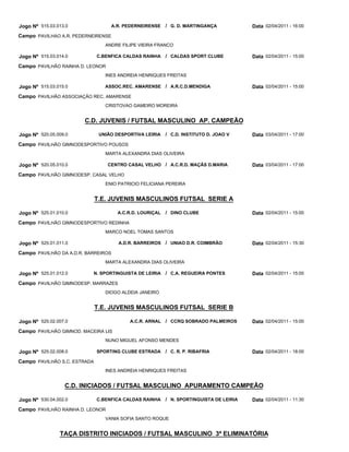 Jogo Nº 515.03.013.0               A.R. PEDERNEIRENSE    / G. D. MARTINGANÇA            Data 02/04/2011 - 16:00
Campo PAVILHAO A.R. PEDERNEIRENSE
                                 ANDRE FILIPE VIEIRA FRANCO

Jogo Nº 515.03.014.0          C.BENFICA CALDAS RAINHA    / CALDAS SPORT CLUBE           Data 02/04/2011 - 15:00
Campo PAVILHÃO RAINHA D. LEONOR
                                 INES ANDREIA HENRIQUES FREITAS

Jogo Nº 515.03.015.0             ASSOC.REC. AMARENSE / A.R.C.D.MENDIGA                  Data 02/04/2011 - 15:00
Campo PAVILHÃO ASSOCIAÇÃO REC. AMARENSE
                                 CRISTOVAO GAMEIRO MOREIRA


                        C.D. JUVENIS / FUTSAL MASCULINO AP. CAMPEÃO

Jogo Nº 520.05.009.0           UNIÃO DESPORTIVA LEIRIA   / C.D. INSTITUTO D. JOAO V     Data 03/04/2011 - 17:00
Campo PAVILHÃO GIMNODESPORTIVO POUSOS
                                 MARTA ALEXANDRA DIAS OLIVEIRA

Jogo Nº 520.05.010.0              CENTRO CASAL VELHO / A.C.R.D. MAÇÃS D.MARIA           Data 03/04/2011 - 17:00
Campo PAVILHÃO GIMNODESP. CASAL VELHO
                                 ENIO PATRICIO FELICIANA PEREIRA


                              T.E. JUVENIS MASCULINOS FUTSAL SERIE A

Jogo Nº 525.01.010.0                 A.C.R.D. LOURIÇAL   / DINO CLUBE                   Data 02/04/2011 - 15:00
Campo PAVILHÃO GIMNODESPORTIVO REDINHA
                                 MARCO NOEL TOMAS SANTOS

Jogo Nº 525.01.011.0                  A.D.R. BARREIROS   / UNIAO D.R. COIMBRÃO          Data 02/04/2011 - 15:30
Campo PAVILHÃO DA A.D.R. BARREIROS
                                 MARTA ALEXANDRA DIAS OLIVEIRA

Jogo Nº 525.01.012.0       N. SPORTINGUISTA DE LEIRIA    / C.A. REGUEIRA PONTES         Data 02/04/2011 - 15:00
Campo PAVILHÃO GIMNODESP. MARRAZES
                                 DIOGO ALDEIA JANEIRO


                              T.E. JUVENIS MASCULINOS FUTSAL SERIE B

Jogo Nº 525.02.007.0                      A.C.R. ARNAL / CCRQ SOBRADO PALMEIROS         Data 02/04/2011 - 15:00
Campo PAVILHÃO GIMNOD. MACEIRA LIS
                                 NUNO MIGUEL AFONSO MENDES

Jogo Nº 525.02.008.0          SPORTING CLUBE ESTRADA     / C. R. P. RIBAFRIA            Data 02/04/2011 - 18:00
Campo PAVILHÃO S.C. ESTRADA
                                 INES ANDREIA HENRIQUES FREITAS


                  C.D. INICIADOS / FUTSAL MASCULINO APURAMENTO CAMPEÃO

Jogo Nº 530.04.002.0          C.BENFICA CALDAS RAINHA    / N. SPORTINGUISTA DE LEIRIA   Data 02/04/2011 - 11:30
Campo PAVILHÃO RAINHA D. LEONOR
                                 VANIA SOFIA SANTO ROQUE


                TAÇA DISTRITO INICIADOS / FUTSAL MASCULINO 3ª ELIMINATÓRIA
 