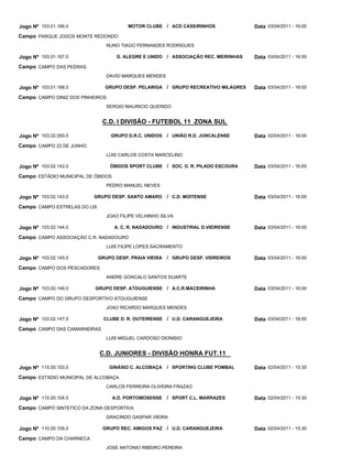 Jogo Nº 103.01.166.0                     MOTOR CLUBE / ACD CASEIRINHOS               Data 03/04/2011 - 16:00
Campo PARQUE JOGOS MONTE REDONDO
                                 NUNO TIAGO FERNANDES RODRIGUES

Jogo Nº 103.01.167.0                 G. ALEGRE E UNIDO / ASSOCIAÇÃO REC. MEIRINHAS   Data 03/04/2011 - 16:00
Campo CAMPO DAS PEDRAS
                                 DAVID MARQUES MENDES

Jogo Nº 103.01.168.0            GRUPO DESP. PELARIGA / GRUPO RECREATIVO MILAGRES     Data 03/04/2011 - 16:00
Campo CAMPO DINIZ DOS PINHEIROS
                                 SERGIO MAURICIO QUERIDO


                               C.D. I DIVISÃO - FUTEBOL 11 ZONA SUL

Jogo Nº 103.02.050.0              GRUPO D.R.C. UNIDOS    / UNIÃO R.D. JUNCALENSE     Data 02/04/2011 - 16:00
Campo CAMPO 22 DE JUNHO
                                 LUIS CARLOS COSTA MARCELINO

Jogo Nº 103.02.142.0              ÓBIDOS SPORT CLUBE / SOC. D. R. PILADO ESCOURA     Data 03/04/2011 - 16:00
Campo ESTÁDIO MUNICIPAL DE ÓBIDOS
                                 PEDRO MANUEL NEVES

Jogo Nº 103.02.143.0      GRUPO DESP. SANTO AMARO        / C.D. MOITENSE             Data 03/04/2011 - 16:00
Campo CAMPO ESTRELAS DO LIS
                                 JOAO FILIPE VELHINHO SILVA

Jogo Nº 103.02.144.0                A. C. R. NADADOURO / INDUSTRIAL D.VIEIRENSE      Data 03/04/2011 - 16:00
Campo CAMPO ASSOCIAÇÃO C.R. NADADOURO
                                 LUIS FILIPE LOPES SACRAMENTO

Jogo Nº 103.02.145.0          GRUPO DESP. PRAIA VIEIRA   / GRUPO DESP. VIDREIROS     Data 03/04/2011 - 16:00
Campo CAMPO DOS PESCADORES
                                 ANDRE GONCALO SANTOS DUARTE

Jogo Nº 103.02.146.0       GRUPO DESP. ATOUGUIENSE / A.C.R.MACEIRINHA                Data 03/04/2011 - 16:00
Campo CAMPO DO GRUPO DESPORTIVO ATOUGUIENSE
                                 JOAO RICARDO MARQUES MENDES

Jogo Nº 103.02.147.0            CLUBE D. R. OUTEIRENSE / U.D. CARANGUEJEIRA          Data 03/04/2011 - 16:00
Campo CAMPO DAS CAMARNEIRAS
                                 LUIS MIGUEL CARDOSO DIONISIO


                              C.D. JUNIORES - DIVISÃO HONRA FUT.11

Jogo Nº 110.00.103.0              GINÁSIO C. ALCOBAÇA    / SPORTING CLUBE POMBAL     Data 02/04/2011 - 15:30
Campo ESTADIO MUNICIPAL DE ALCOBAÇA
                                 CARLOS FERREIRA OLIVEIRA FRAZAO

Jogo Nº 110.00.104.0                A.D. PORTOMOSENSE    / SPORT C.L. MARRAZES       Data 02/04/2011 - 15:30
Campo CAMPO SINTETICO DA ZONA DESPORTIVA
                                 GRACINDO GASPAR VIEIRA

Jogo Nº 110.00.105.0           GRUPO REC. AMIGOS PAZ / U.D. CARANGUEJEIRA            Data 02/04/2011 - 15:30
Campo CAMPO DA CHARNECA
                                 JOSE ANTONIO RIBEIRO PEREIRA
 
