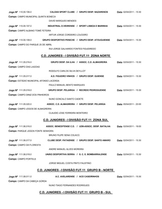 Jogo Nº 110.00.106.0              CALDAS SPORT CLUBE     / GRUPO DESP. NAZARENOS      Data 02/04/2011 - 15:30
Campo CAMPO MUNICIPAL QUINTA BONECA
                               DAVID MARQUES MENDES

Jogo Nº 110.00.107.0          INDUSTRIAL D.VIEIRENSE / SPORT LISBOA E MARINHA         Data 02/04/2011 - 15:30
Campo CAMPO ALBANO TOMÉ FETEIRA
                               ARTUR JORGE CORDEIRO LOUCEIRO

Jogo Nº 110.00.108.0      GRUPO DESPORTIVO PENICHE / GRUPO DESP. ATOUGUIENSE          Data 02/04/2011 - 15:30
Campo CAMPO DO PARQUE 25 DE ABRIL
                               RUI JORGE GALHARDO FONTES FIGUEIREDO


                          C.D. JUNIORES - I DIVISÃO FUT.11 ZONA NORTE

Jogo Nº 111.05.016.0              GRUPO DESP. DA ILHA / ASSOC. C.D. ALMAGREIRA        Data 02/04/2011 - 15:30
Campo CAMPO DAS LAGOAS
                               RODOLFO CARLOS SILVA DEYLLOT

Jogo Nº 111.05.017.0              A.D. FIGUEIRO VINHOS   / GRUPO DESP. GUIENSE        Data 02/04/2011 - 15:30
Campo ESTÁDIO MUNICIPAL AFONSO LACERDA
                               PAULO MANUEL BENTO MARQUES

Jogo Nº 111.05.018.0           GRUPO DESP. PELARIGA / RECREIO PEDROGUENSE             Data 02/04/2011 - 15:30
Campo CAMPO DINIZ DOS PINHEIROS
                               NUNO GONCALO SANTO CADETE

Jogo Nº 111.05.020.0          ASSOC. C.D. ALMAGREIRA / GRUPO DESP. PELARIGA           Data 05/04/2011 - 20:00
Campo CAMPO JOGOS DE ALMAGREIRA
                               CLAUDIO JOSE FERREIRA MONTEIRO


                           C.D. JUNIORES - I DIVISÃO FUT.11 ZONA SUL

Jogo Nº 111.06.016.0         ASSOC. BENEDITENSE C.D.     / UDB-ASSOC. DESP. BATALHA   Data 02/04/2011 - 18:00
Campo PARQUE JOGOS FONTE SENHORA
                               BRUNO FILIPE SENA COLACO

Jogo Nº 111.06.017.0          CLUBE DESP. PATAIENSE      / GRUPO DESP. SANTO AMARO    Data 02/04/2011 - 15:30
Campo CAMPO DA FLORESTA
                               ANDRE MANUEL ALVES MOREIRA

Jogo Nº 111.06.018.0        UNIÃO DESPORTIVA SERRA       / S. C. E. BOMBARRALENSE     Data 02/04/2011 - 15:30
Campo CAMPO PORTELA
                               JORGE MIGUEL COSTA PINTO FAUSTINO


                       C.D. JUNIORES - I DIVISÃO FUT.11 GRUPO B - NORTE

Jogo Nº 111.08.011.0                 A.C. AVELARENSE / ACD CASEIRINHOS                Data 02/04/2011 - 15:30
Campo CAMPO DA CABEÇA GORDA
                               NUNO TIAGO FERNANDES RODRIGUES


                        C.D. JUNIORES - I DIVISÃO FUT.11 GRUPO B - SUL
 